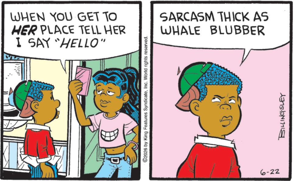 Animation OCR: WHEN YOU GET TO HER PLACE TELL HER I SAY "HELLO" 2026 by King Features SyndicateInc. World rights reserved. 6-22 ?? 1 SARCASM THICK AS WHALE BLUBBER BILLINGSLEY WHEN YOU GET TO HER PLACE TELL HER I SAY " HELLO " 2026 by King Features SyndicateInc. World rights reserved . 6-22 ?? 1 SARCASM THICK AS WHALE BLUBBER BILLINGSLEY
