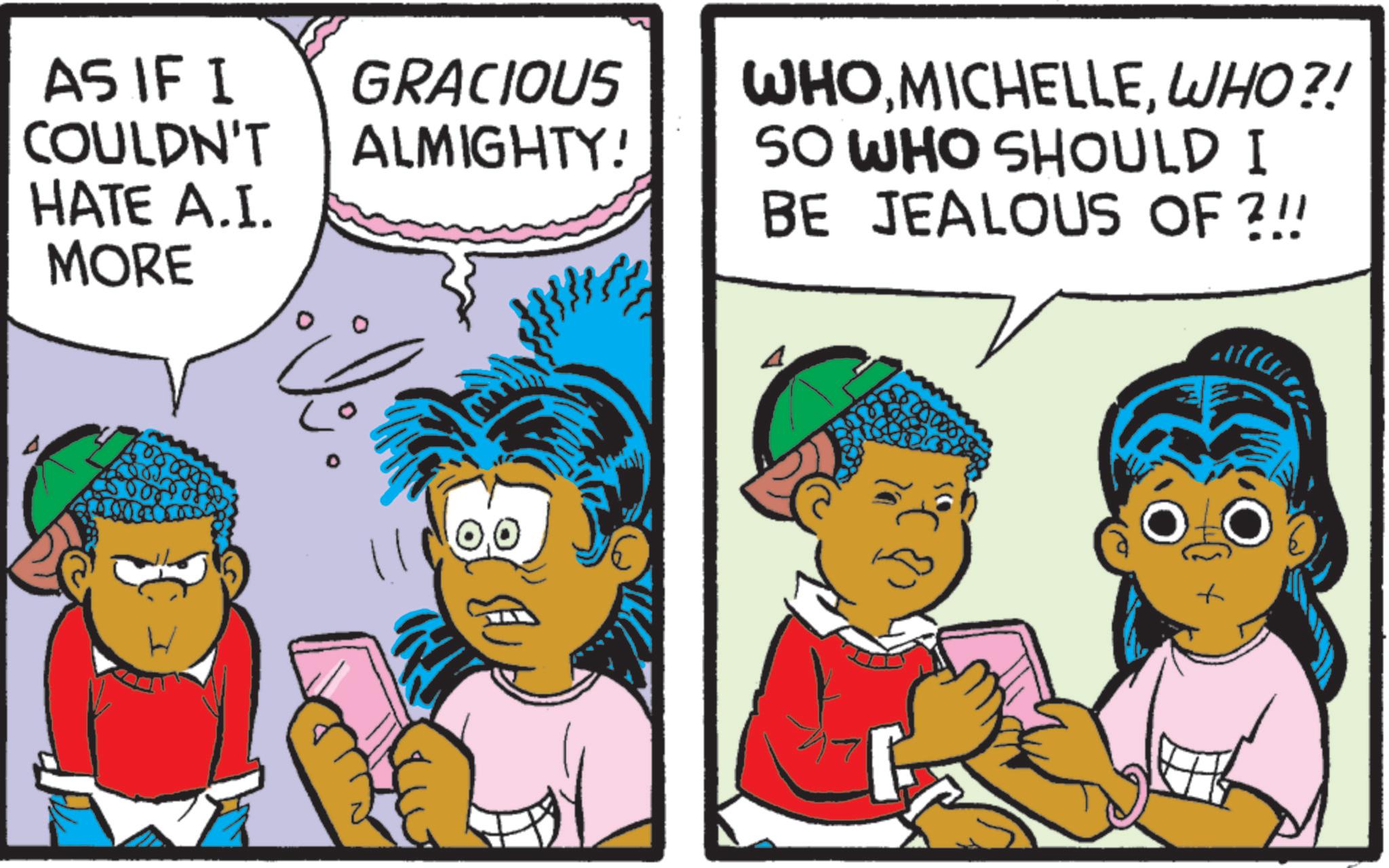 Comics OCR: AS IF I COULDN'T GRACIOUS ALMIGHTY! HATE A.I. MORE WHO MICHELLEWHO?! SO WHO SHOULD I BE JEALOUS OF ?!! AS IF I COULDN'T GRACIOUS ALMIGHTY ! HATE A.I. MORE WHO MICHELLEWHO ?! SO WHO SHOULD I BE JEALOUS OF ? !!