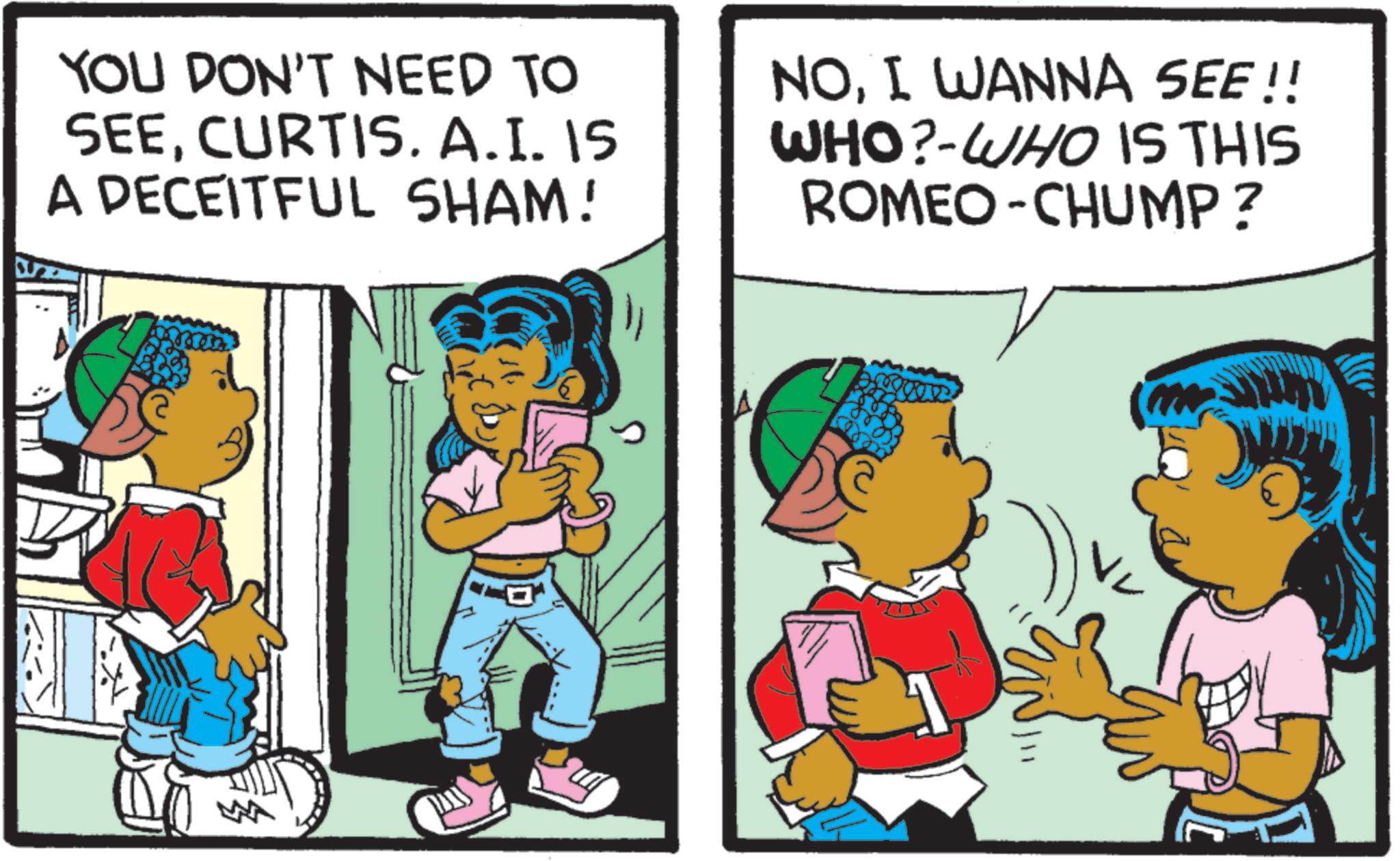 Child OCR: YOU DON'T NEED TO SEECURTIS. A.I. IS A DECEITFUL SHAM! NOI WANNA SEE!! WHO?-WHO IS THIS ROMEO-CHUMP? YOU DON'T NEED TO SEECURTIS . A.I. IS A DECEITFUL SHAM ! NOI WANNA SEE !! WHO ? -WHO IS THIS ROMEO - CHUMP ?