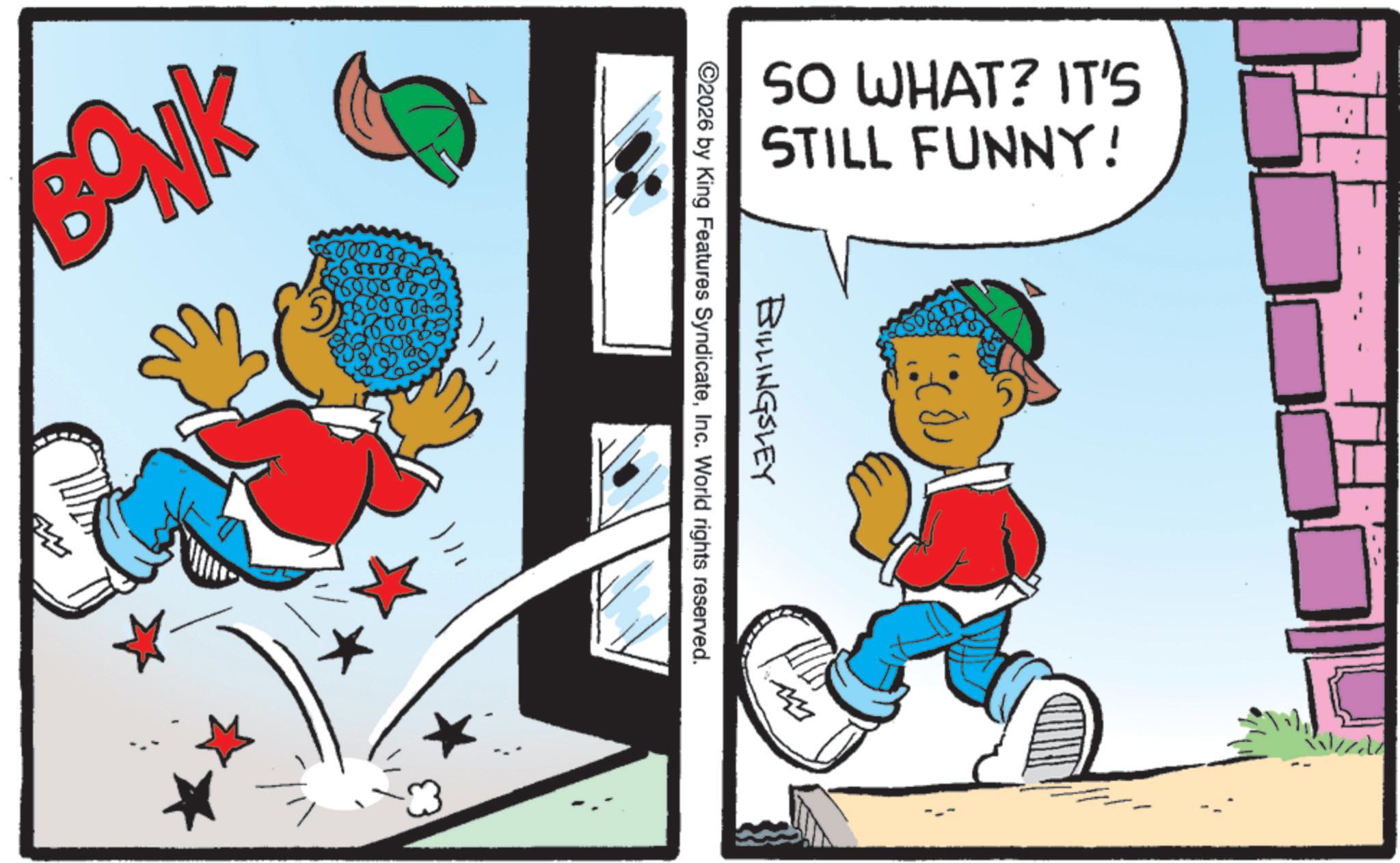 Graphics OCR: BONK SO WHAT? IT'S STILL FUNNY! BILLINGSLEY ©2026 by King Features SyndicateInc. World rights reserved. BONK SO WHAT ? IT'S STILL FUNNY ! BILLINGSLEY © 2026 by King Features SyndicateInc. World rights reserved .