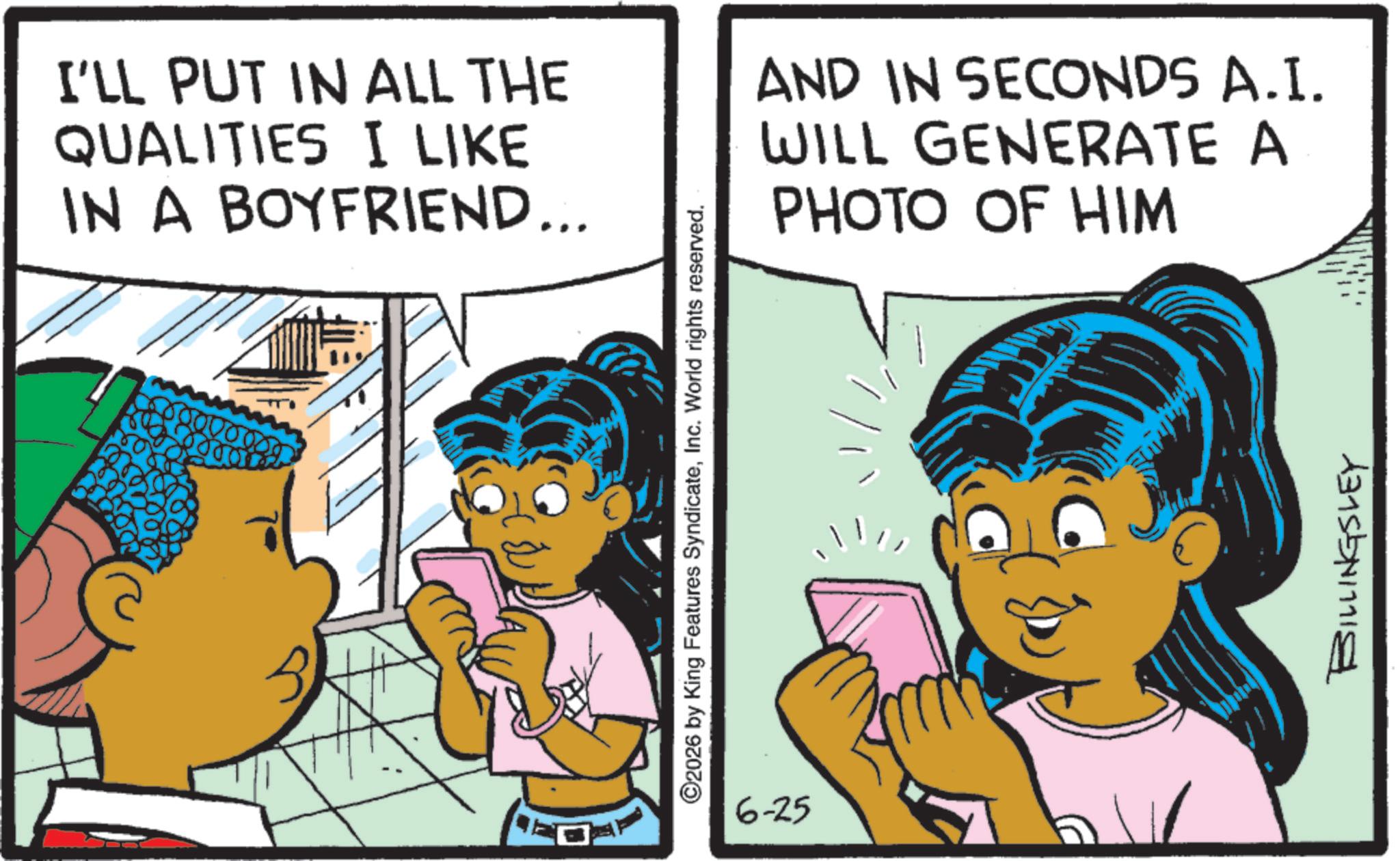 Comics OCR: I'LL PUT IN ALL THE QUALITIES I LIKE IN A BOYFRIEND... AND IN SECONDS A.I. WILL GENERATE A PHOTO OF HIM ©2026 by King Features SyndicateInc. World rights reserved. 6-25 BILLINGSLEY I'LL PUT IN ALL THE QUALITIES I LIKE IN A BOYFRIEND ... AND IN SECONDS A.I. WILL GENERATE A PHOTO OF HIM © 2026 by King Features SyndicateInc. World rights reserved . 6-25 BILLINGSLEY
