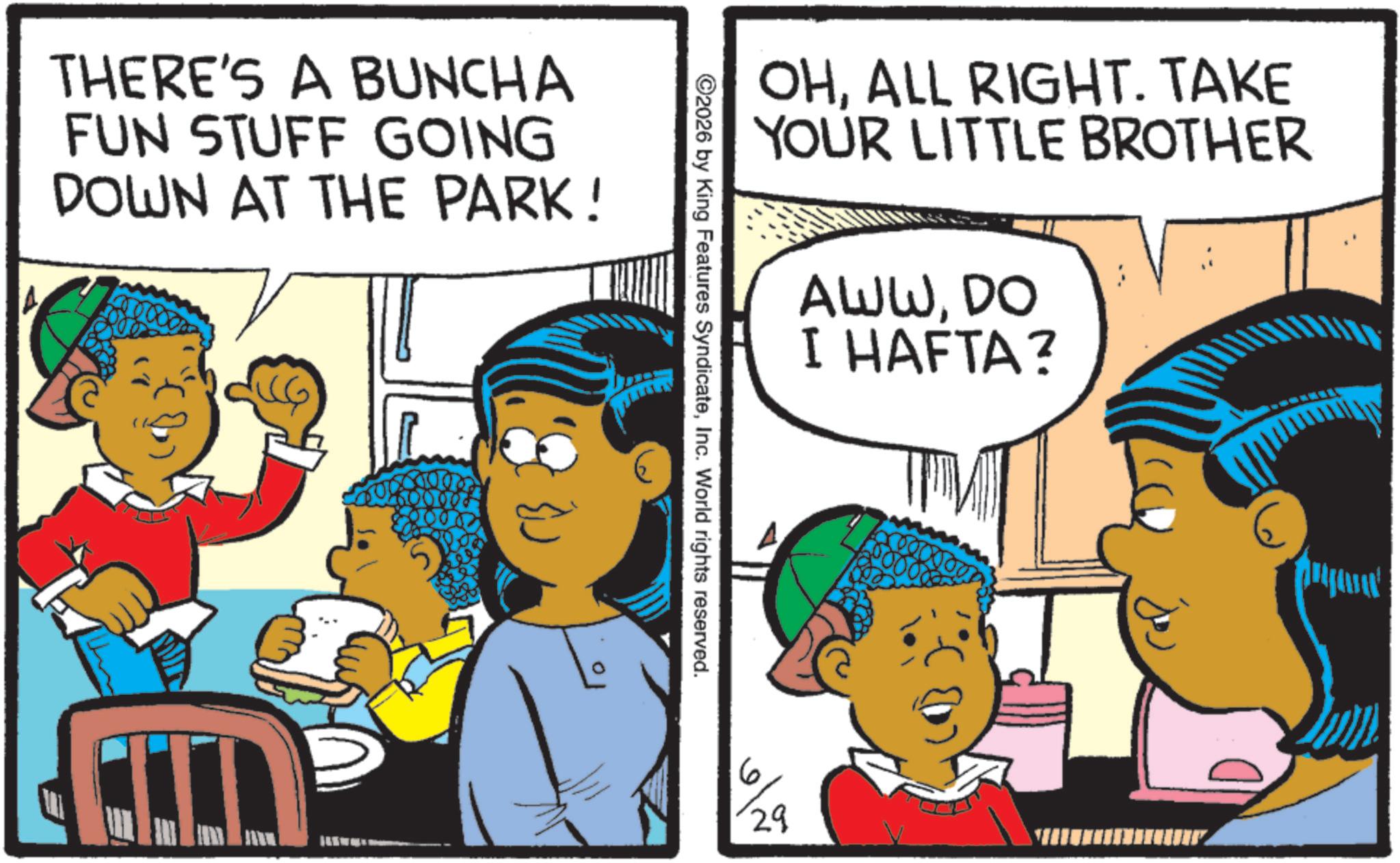 Comic book OCR: A THERE'S A BUNCHA FUN STUFF GOING DOWN AT THE PARK! OHALL RIGHT. TAKE YOUR LITTLE BROTHER AWWDO I HAFTA? ©2026 by King Features SyndicateInc. World rights reserved. 6 29 A THERE'S A BUNCHA FUN STUFF GOING DOWN AT THE PARK ! OHALL RIGHT . TAKE YOUR LITTLE BROTHER AWWDO I HAFTA ? © 2026 by King Features SyndicateInc. World rights reserved . 6 29