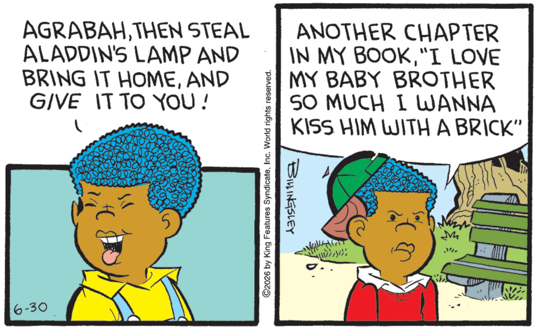 Child OCR: AGRABAHTHEN STEAL ALADDIN'S LAMP AND BRING IT HOMEAND GIVE IT TO YOU! ©2026 by King Features SyndicateInc. World rights reserved. ANOTHER CHAPTER IN MY BOOK"I LOVE MY BABY BROTHER MUCH I WANNA SO KISS HIM WITH A BRICK" BILLINGSLEY M 6-30 AGRABAHTHEN STEAL ALADDIN'S LAMP AND BRING IT HOMEAND GIVE IT TO YOU ! © 2026 by King Features SyndicateInc. World rights reserved . ANOTHER CHAPTER IN MY BOOK" I LOVE MY BABY BROTHER MUCH I WANNA SO KISS HIM WITH A BRICK " BILLINGSLEY M 6-30