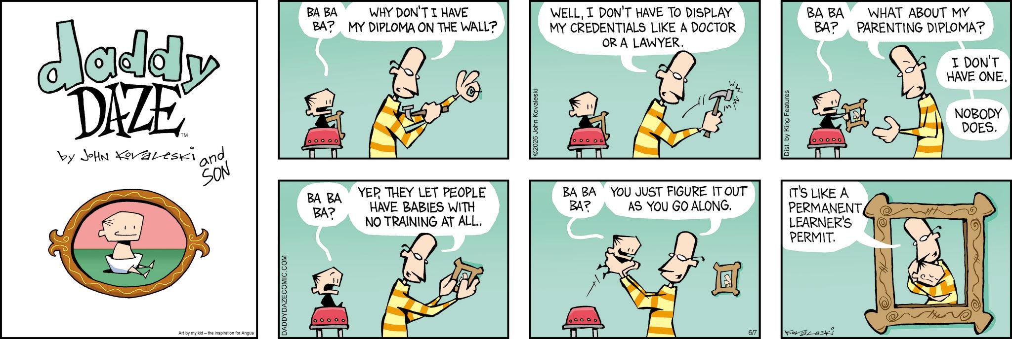 Animated cartoon OCR: Jaddy DAZE by JOHN Koraleski and BA BA WHY DON'T I HAVE BA? MY DIPLOMA ON THE WALL? 6 John Kovaleski WELLI DON'T HAVE TO DISPLAY BA BA MY CREDENTIALS LIKE A DOCTOR OR A LAWYER. BA? WHAT ABOUT MY PARENTING DIPLOMA? SON BA BA BA? YEPTHEY LET PEOPLE HAVE BABIES WITH NO TRAINING AT ALL. BA BA BA? YOU JUST FIGURE IT OUT AS YOU GO ALONG. IT'S LIKE A PERMANENT Art by my kid- the inspiration for Angus DADDYDAZECOMIC.COM ooooo by King Features 09000 I DON'T HAVE ONE. NOBODY DOES. LEARNER'S D PERMIT. 6/7 Koraloski Jaddy DAZE by JOHN Koraleski and BA BA WHY DON'T I HAVE BA ? MY DIPLOMA ON THE WALL ? 6 John Kovaleski WELLI DON'T HAVE TO DISPLAY BA BA MY CREDENTIALS LIKE A DOCTOR OR A LAWYER . BA ? WHAT ABOUT MY PARENTING DIPLOMA ? SON BA BA BA ? YEPTHEY LET PEOPLE HAVE BABIES WITH NO TRAINING AT ALL . BA BA BA ? YOU JUST FIGURE IT OUT AS YOU GO ALONG . IT'S LIKE A PERMANENT Art by my kid- the inspiration for Angus DADDYDAZECOMIC.COM ooooo by King Features 09000 I DON'T HAVE ONE . NOBODY DOES . LEARNER'S D PERMIT . 6/7 Koraloski