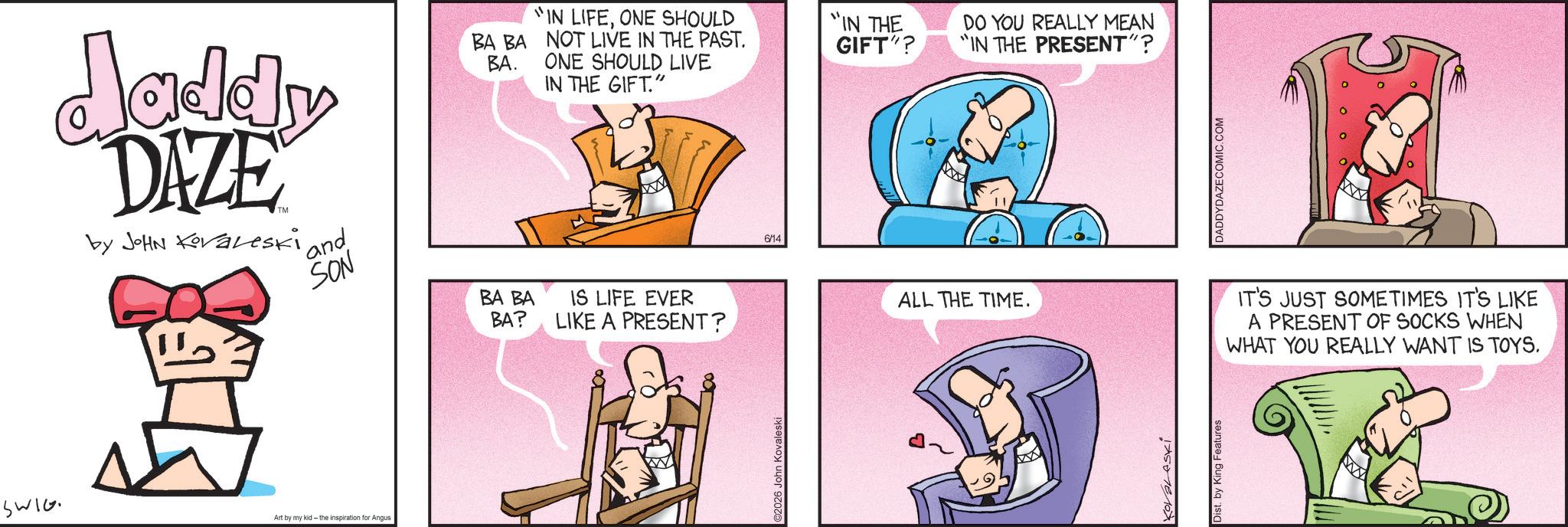 Animated cartoon OCR: Jaddy DAZE by JOHN Koraleski ' and SON BA BA BA. "IN LIFEONE SHOULD "IN THE NOT LIVE IN THE PAST. GIFT"? ONE SHOULD LIVE IN THE GIFT." W 6/14 SWIG Art by my kid - the inspiration for Angus BA BA BA? IS LIFE EVER LIKE A PRESENT? C2026 John Kovaleski ALL THE TIME. KOVALASKl Dist. by King Features DO YOU REALLY MEAN IN THE PRESENT"? DADDYDAZECOMIC.COM IT'S JUST SOMETIMES IT'S LIKE A PRESENT OF SOCKS WHEN WHAT YOU REALLY WANT IS TOYS. Jaddy DAZE by JOHN Koraleski ' and SON BA BA BA . " IN LIFEONE SHOULD " IN THE NOT LIVE IN THE PAST . GIFT " ? ONE SHOULD LIVE IN THE GIFT . " W 6/14 SWIG Art by my kid - the inspiration for Angus BA BA BA ? IS LIFE EVER LIKE A PRESENT ? C2026 John Kovaleski ALL THE TIME . KOVALASKl Dist . by King Features DO YOU REALLY MEAN IN THE PRESENT " ? DADDYDAZECOMIC.COM IT'S JUST SOMETIMES IT'S LIKE A PRESENT OF SOCKS WHEN WHAT YOU REALLY WANT IS TOYS .