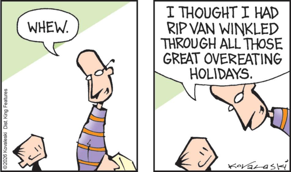 Pleased OCR: ©2026 Kovaleski Dist. King Features WHEW. I THOUGHT I HAD RIP VAN WINKLED THROUGH ALL THOSE GREAT OVEREATING HOLIDAYS. © 2026 Kovaleski Dist . King Features WHEW . I THOUGHT I HAD RIP VAN WINKLED THROUGH ALL THOSE GREAT OVEREATING HOLIDAYS .