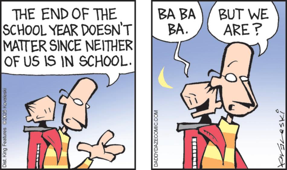 Comics OCR: Dist. King Features 2026 Kovaleski THE END OF THE SCHOOL YEAR DOESN'T MATTER SINCE NEITHER OF US IS IN SCHOOL. DADDYDAZECOMIC.COM BA BA BA. BUT WE ARE? Koraleski Dist . King Features 2026 Kovaleski THE END OF THE SCHOOL YEAR DOESN'T MATTER SINCE NEITHER OF US IS IN SCHOOL . DADDYDAZECOMIC.COM BA BA BA . BUT WE ARE ? Koraleski