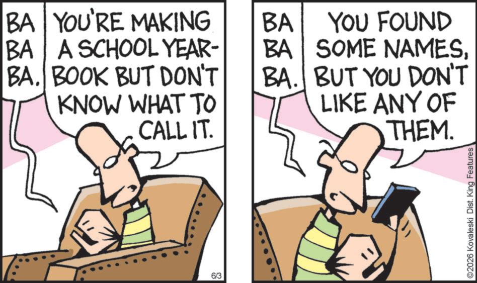 Comic book OCR: BA YOU'RE MAKING BA BA A SCHOOL YEAR- BA YOU FOUND SOME NAMESBA. BOOK BUT DON'T BA. BUT YOU DON'T KNOW WHAT TO CALL IT. LIKE ANY OF THEM. 6/3 2026 Kovaleski Dist. King Features BA YOU'RE MAKING BA BA A SCHOOL YEAR- BA YOU FOUND SOME NAMESBA . BOOK BUT DON'T BA . BUT YOU DON'T KNOW WHAT TO CALL IT . LIKE ANY OF THEM . 6/3 2026 Kovaleski Dist . King Features