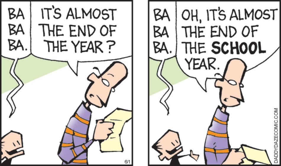 Animated cartoon OCR: BA IT'S ALMOST BA THE END OF BA. THE YEAR? BA OHIT'S ALMOST BA THE END OF BA. THE SCHOOL YEAR. 6/1 DADDYDAZECOMIC.COM BA IT'S ALMOST BA THE END OF BA . THE YEAR ? BA OHIT'S ALMOST BA THE END OF BA . THE SCHOOL YEAR . 6/1 DADDYDAZECOMIC.COM