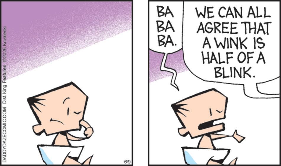 Animation OCR: DADDYDAZECOMIC.COM Dist. King Features 2026 Kovaleski 6/9 BA BA WE CAN ALL AGREE THAT BA. A WINK IS HALF OF A BLINK. DADDYDAZECOMIC.COM Dist . King Features 2026 Kovaleski 6/9 BA BA WE CAN ALL AGREE THAT BA . A WINK IS HALF OF A BLINK .