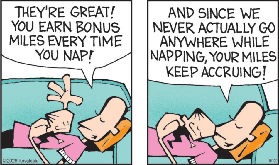 Animated cartoon OCR: THEY'RE GREAT! YOU EARN BONUS MILES EVERY TIME YOU NAP! AND SINCE WE NEVER ACTUALLY GO ANYWHERE WHILE NAPPINGYOUR MILES KEEP ACCRUING! ©2026 Kovaleski 6/12 THEY'RE GREAT ! YOU EARN BONUS MILES EVERY TIME YOU NAP ! AND SINCE WE NEVER ACTUALLY GO ANYWHERE WHILE NAPPINGYOUR MILES KEEP ACCRUING ! © 2026 Kovaleski 6/12