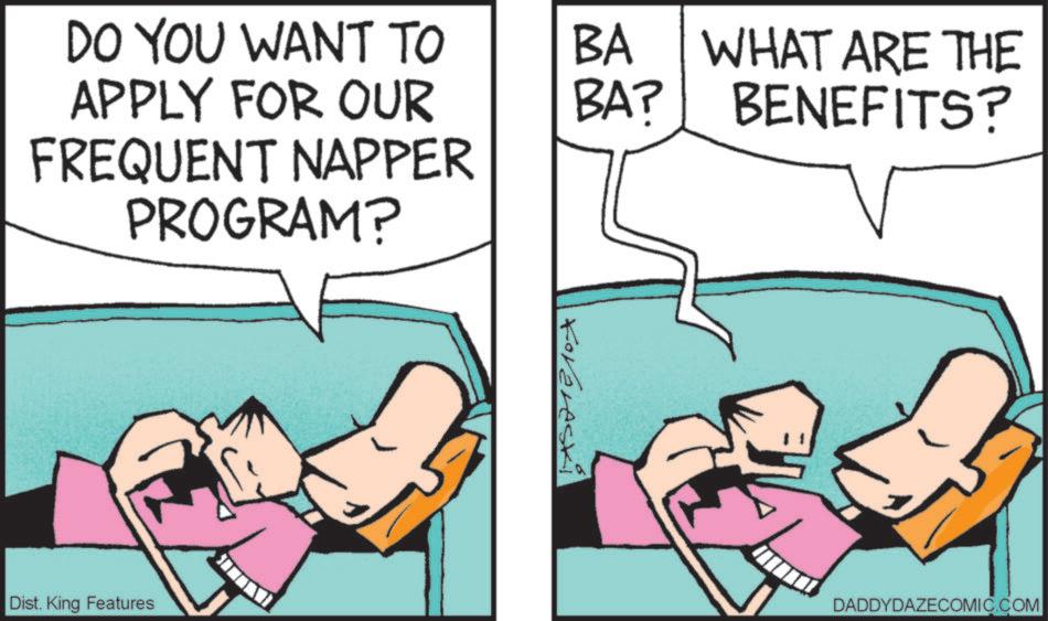 Animated cartoon OCR: DO YOU WANT TO APPLY FOR OUR BA BA? WHAT ARE THE BENEFITS? FREQUENT NAPPER PROGRAM? Dist. King Features Korereski DADDYDAZECOMIC.COM DO YOU WANT TO APPLY FOR OUR BA BA ? WHAT ARE THE BENEFITS ? FREQUENT NAPPER PROGRAM ? Dist . King Features Korereski DADDYDAZECOMIC.COM