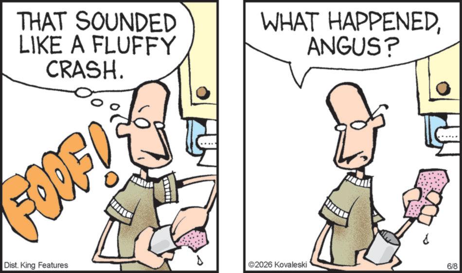 Pleased OCR: THAT SOUNDED LIKE A FLUFFY CRASH. WHAT HAPPENEDANGUS? FOOF! Dist. King Features N 2026 Kovaleski 6/8 THAT SOUNDED LIKE A FLUFFY CRASH . WHAT HAPPENEDANGUS ? FOOF ! Dist . King Features N 2026 Kovaleski 6/8