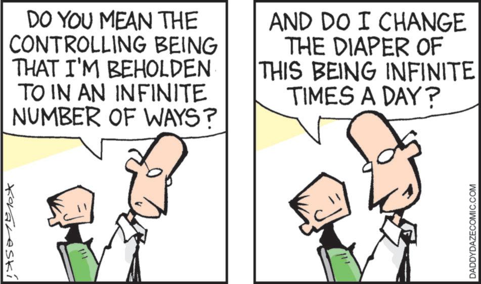 Photo caption OCR: DO YOU MEAN THE CONTROLLING BEING THAT I'M BEHOLDEN TO IN AN INFINITE NUMBER OF WAYS? AND DO I CHANGE THE DIAPER OF THIS BEING INFINITE TIMES A DAY? Korareski 111 DADDYDAZECOMIC.COM DO YOU MEAN THE CONTROLLING BEING THAT I'M BEHOLDEN TO IN AN INFINITE NUMBER OF WAYS ? AND DO I CHANGE THE DIAPER OF THIS BEING INFINITE TIMES A DAY ? Korareski 111 DADDYDAZECOMIC.COM