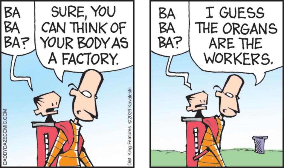 Graphics OCR: DADDYDAZECOMIC.COM BA SUREYOU BA BA CAN THINK OF BA BA? YOUR BODY AS BA? A FACTORY. I GUESS THE ORGANS ARE THE WORKERS. Dist. King Features 2026 Kovaleski DADDYDAZECOMIC.COM BA SUREYOU BA BA CAN THINK OF BA BA ? YOUR BODY AS BA ? A FACTORY . I GUESS THE ORGANS ARE THE WORKERS . Dist . King Features 2026 Kovaleski
