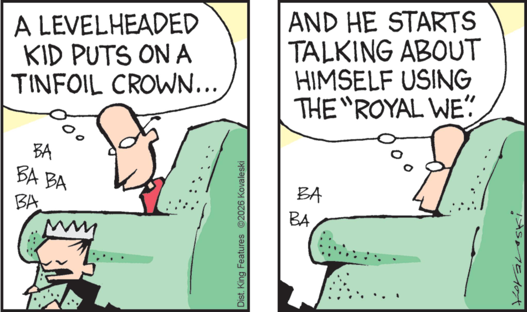 Photo caption OCR: A LEVELHEADED KID PUTS ON A TINFOIL CROWN... AND HE STARTS TALKING ABOUT HIMSELF USING THE "ROYAL WE" BA BA BA BA Dist. King Features 2026 Kovaleski BA BA A LEVELHEADED KID PUTS ON A TINFOIL CROWN ... AND HE STARTS TALKING ABOUT HIMSELF USING THE " ROYAL WE " BA BA BA BA Dist . King Features 2026 Kovaleski BA BA