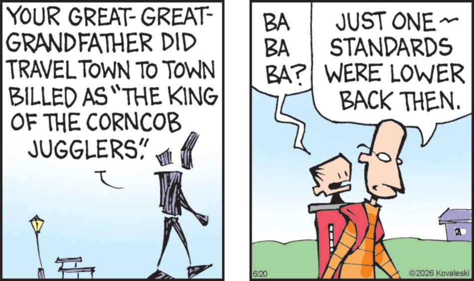 Fictional character OCR: YOUR GREAT-GREAT- GRANDFATHER DID BA BA JUST ONE ~ STANDARDS TRAVEL TOWN TO TOWN BA? BILLED AS "THE KING OF THE CORNCOB JUGGLERS" ? WERE LOWER BACK THEN. 6/20 ©2026 Kovaleski YOUR GREAT - GREAT- GRANDFATHER DID BA BA JUST ONE ~ STANDARDS TRAVEL TOWN TO TOWN BA ? BILLED AS " THE KING OF THE CORNCOB JUGGLERS " ? WERE LOWER BACK THEN . 6/20 © 2026 Kovaleski