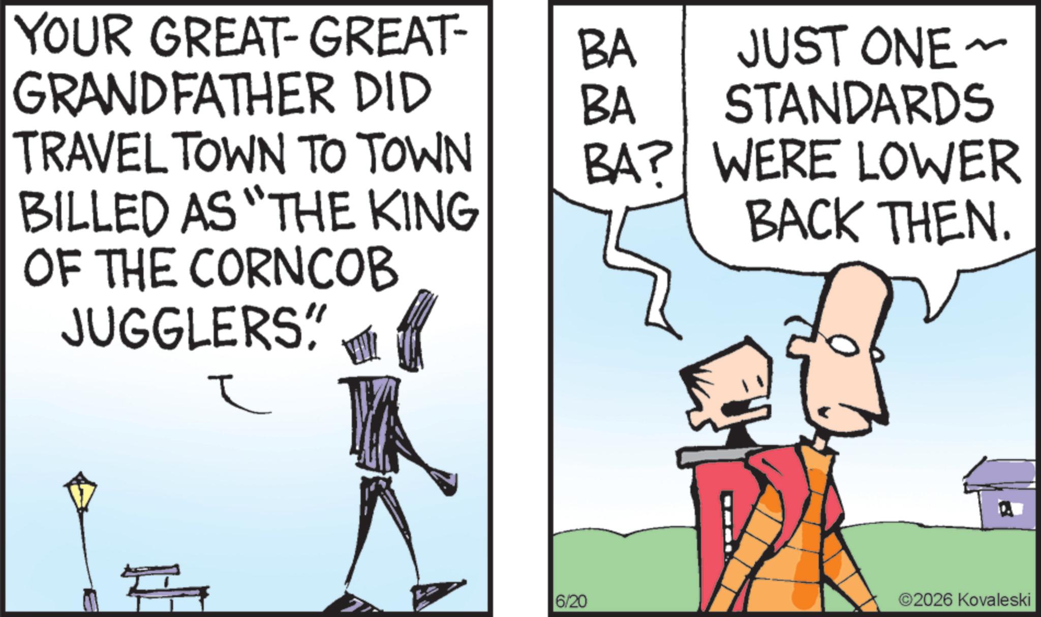 Fictional character OCR: YOUR GREAT-GREAT- GRANDFATHER DID BA BA JUST ONE ~ STANDARDS TRAVEL TOWN TO TOWN BA? BILLED AS "THE KING OF THE CORNCOB JUGGLERS" ? WERE LOWER BACK THEN. 6/20 ©2026 Kovaleski YOUR GREAT - GREAT- GRANDFATHER DID BA BA JUST ONE ~ STANDARDS TRAVEL TOWN TO TOWN BA ? BILLED AS " THE KING OF THE CORNCOB JUGGLERS " ? WERE LOWER BACK THEN . 6/20 © 2026 Kovaleski