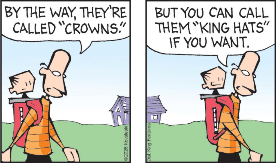Fictional character OCR: ©2026 Kovaleski Dist. King Features BY THE WAYTHEY'RE CALLED "CROWNS." BUT YOU CAN CALL THEM "KING HATS" IF YOU WANT. © 2026 Kovaleski Dist . King Features BY THE WAYTHEY'RE CALLED " CROWNS . " BUT YOU CAN CALL THEM " KING HATS " IF YOU WANT .