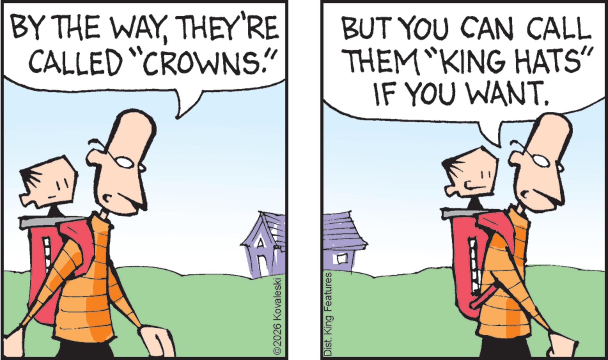 Fictional character OCR: ©2026 Kovaleski Dist. King Features BY THE WAYTHEY'RE CALLED "CROWNS." BUT YOU CAN CALL THEM "KING HATS" IF YOU WANT. © 2026 Kovaleski Dist . King Features BY THE WAYTHEY'RE CALLED " CROWNS . " BUT YOU CAN CALL THEM " KING HATS " IF YOU WANT .
