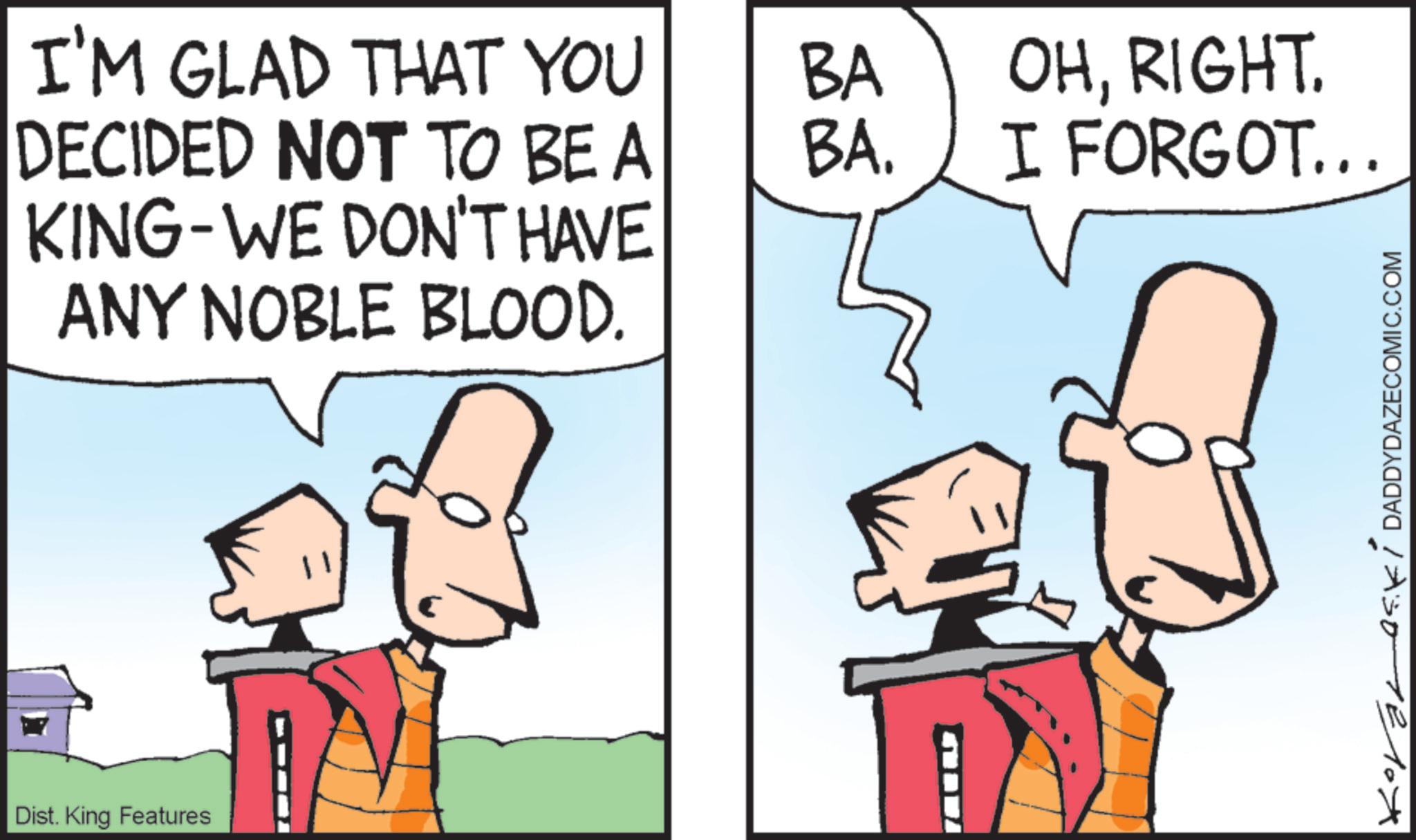 Animated cartoon OCR: I'M GLAD THAT YOU BA DECIDED NOT TO BE A BA. KING-WE DON'T HAVE ANY NOBLE BLOOD. Dist. King Features OHRIGHT. I FORGOT... 12301210X I'M GLAD THAT YOU BA DECIDED NOT TO BE A BA . KING - WE DON'T HAVE ANY NOBLE BLOOD . Dist . King Features OHRIGHT . I FORGOT ... 12301210X