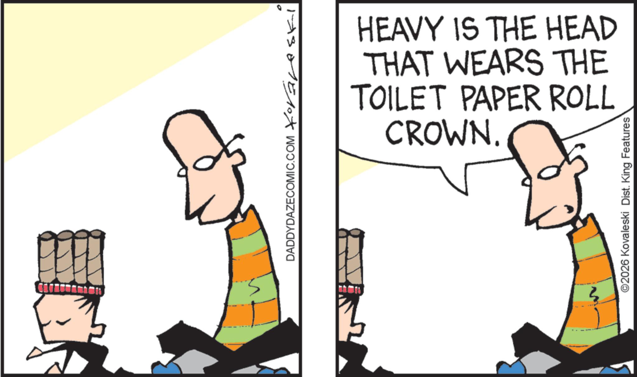 Design OCR: ?? DADDYDAZECOMIC.COM Xoravski HEAVY IS THE HEAD THAT WEARS THE TOILET PAPER ROLL CROWN. ©2026 Kovaleski Dist. King Features ?? DADDYDAZECOMIC.COM Xoravski HEAVY IS THE HEAD THAT WEARS THE TOILET PAPER ROLL CROWN . © 2026 Kovaleski Dist . King Features
