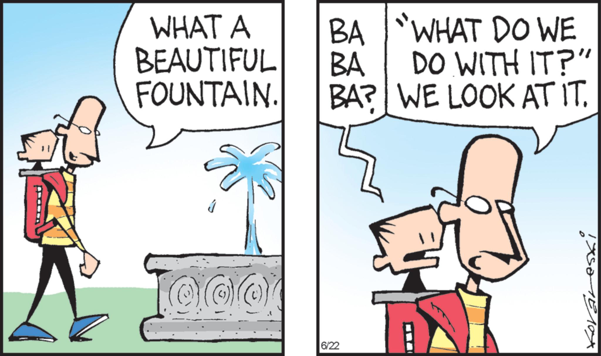Animated cartoon OCR: WHAT A BEAUTIFUL BA BA "WHAT DO WE DO WITH IT?" FOUNTAIN. BA? WE LOOK AT IT. J 6/22 WHAT A BEAUTIFUL BA BA " WHAT DO WE DO WITH IT ? " FOUNTAIN . BA ? WE LOOK AT IT . J 6/22