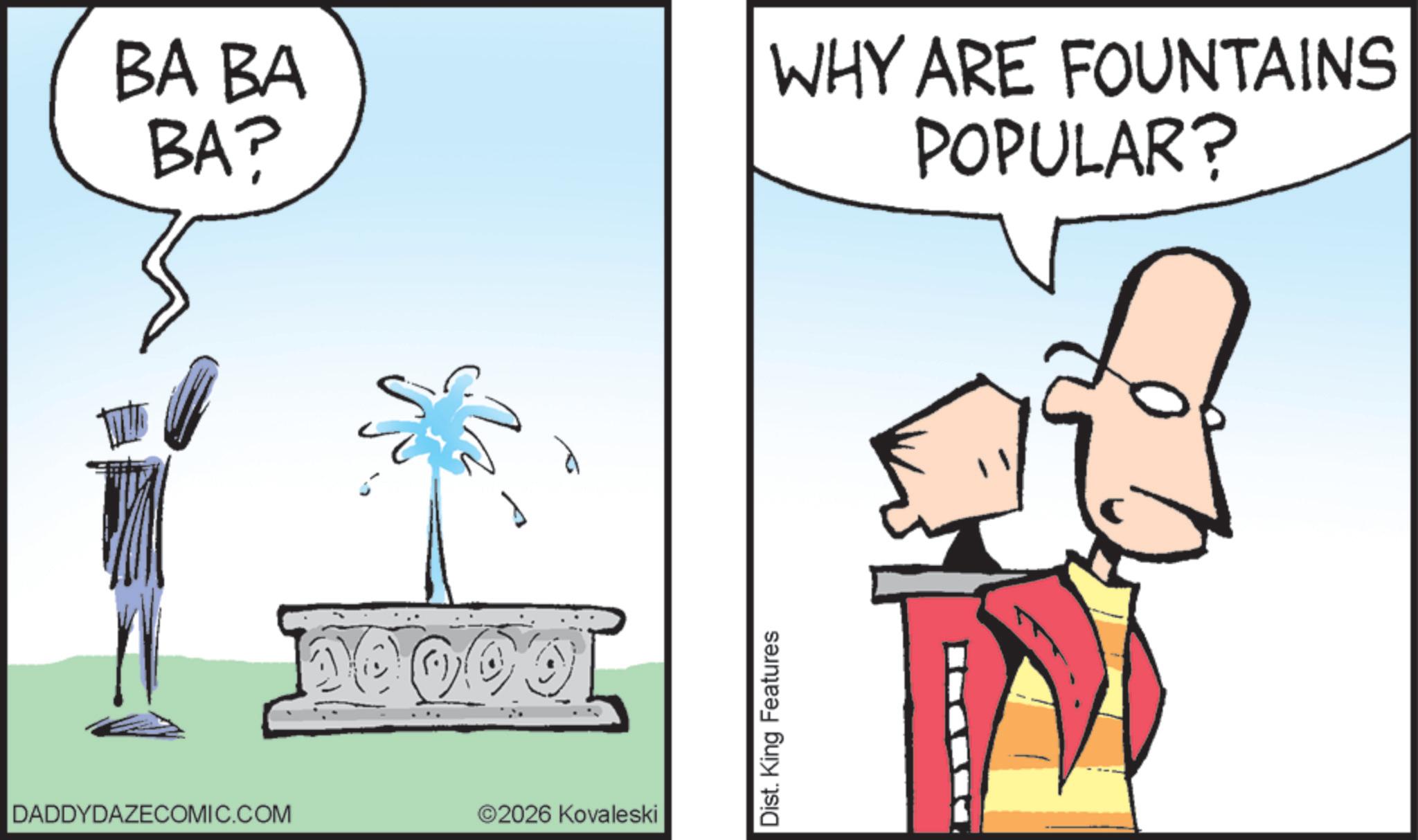 Clip art OCR: DADDYDAZECOMIC.COM BA BA BA? WHY ARE FOUNTAINS POPULAR? 2026 Kovaleski Dist. King Features DADDYDAZECOMIC.COM BA BA BA ? WHY ARE FOUNTAINS POPULAR ? 2026 Kovaleski Dist . King Features