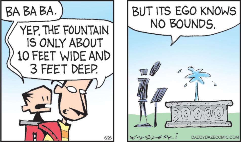 Photo caption OCR: BA BA BA. YEP. THE FOUNTAIN IS ONLY ABOUT 10 FEET WIDE AND BUT ITS EGO KNOWS NO BOUNDS. 3 FEET DEEP. 6/26 Koraroski ?? 0000 DADDYDAZECOMIC.COM BA BA BA . YEP . THE FOUNTAIN IS ONLY ABOUT 10 FEET WIDE AND BUT ITS EGO KNOWS NO BOUNDS . 3 FEET DEEP . 6/26 Koraroski ?? 0000 DADDYDAZECOMIC.COM