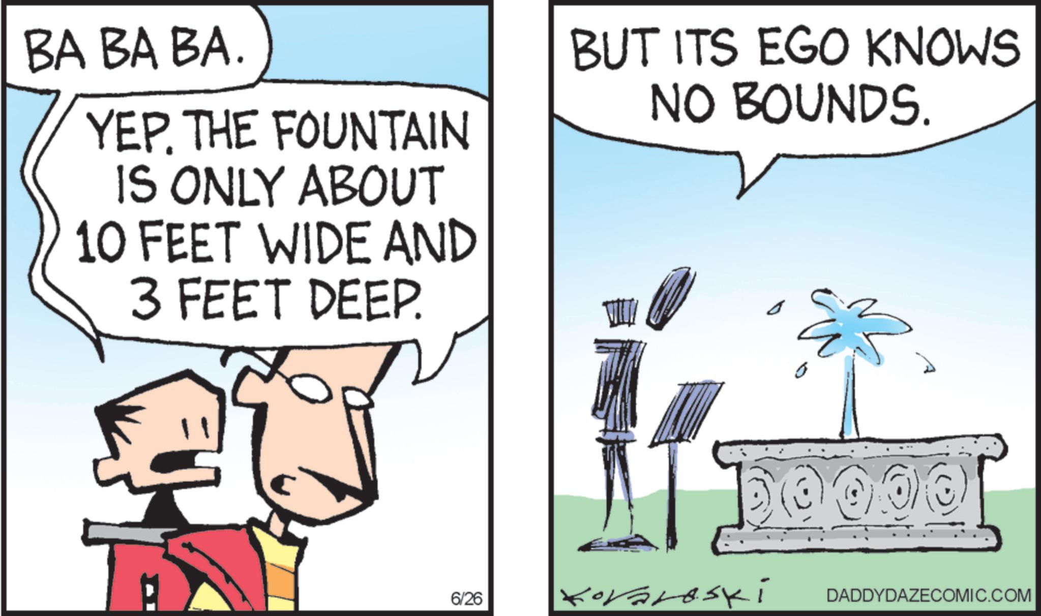 Photo caption OCR: BA BA BA. YEP. THE FOUNTAIN IS ONLY ABOUT 10 FEET WIDE AND BUT ITS EGO KNOWS NO BOUNDS. 3 FEET DEEP. 6/26 Koraroski ?? 0000 DADDYDAZECOMIC.COM BA BA BA . YEP . THE FOUNTAIN IS ONLY ABOUT 10 FEET WIDE AND BUT ITS EGO KNOWS NO BOUNDS . 3 FEET DEEP . 6/26 Koraroski ?? 0000 DADDYDAZECOMIC.COM