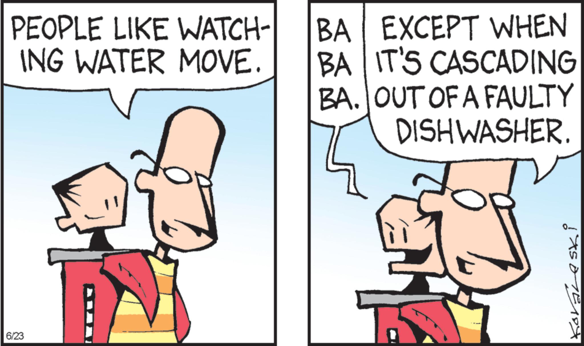 Fictional character OCR: PEOPLE LIKE WATCH- ING WATER MOVE. 6/23 BA EXCEPT WHEN BA IT'S CASCADING BA. OUT OF A FAULTY DISHWASHER. PEOPLE LIKE WATCH- ING WATER MOVE . 6/23 BA EXCEPT WHEN BA IT'S CASCADING BA . OUT OF A FAULTY DISHWASHER .