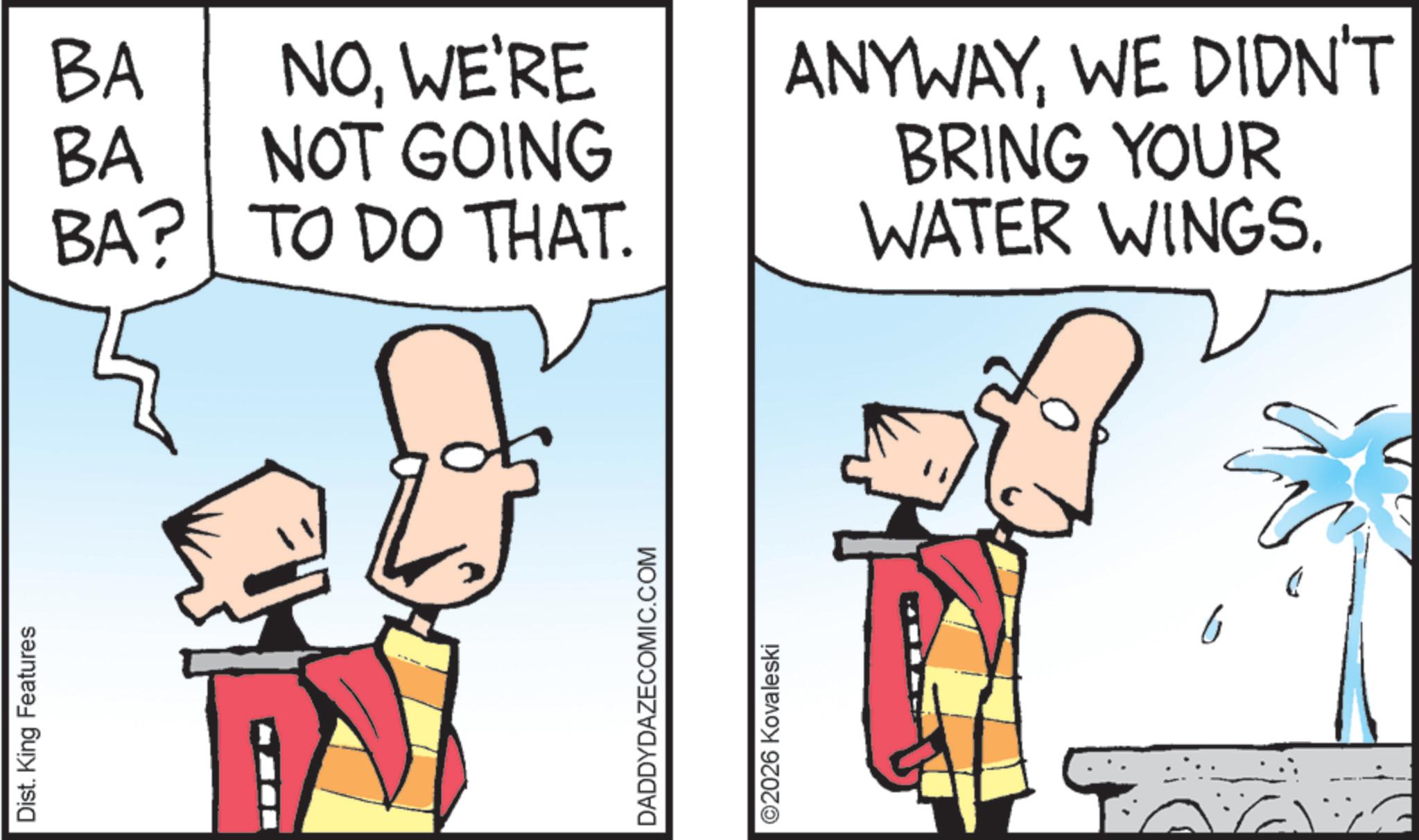Fiction OCR: Dist. King Features BA BA NOWE'RE NOT GOING ANYWAYWE DIDN'T BRING YOUR BA? TO DO THAT. WATER WINGS. DADDYDAZECOMIC.COM ©2026 Kovaleski 6 Dist . King Features BA BA NOWE'RE NOT GOING ANYWAYWE DIDN'T BRING YOUR BA ? TO DO THAT . WATER WINGS . DADDYDAZECOMIC.COM © 2026 Kovaleski 6