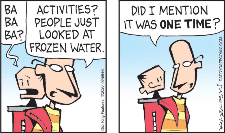 Animation OCR: BA ACTIVITIES? BA PEOPLE JUST DID I MENTION IT WAS ONE TIME? BA? LOOKED AT FROZEN WATER. Dist. King Features 2026 Kovaleski Koraleski DADDYDAZECOMIC.COM BA ACTIVITIES ? BA PEOPLE JUST DID I MENTION IT WAS ONE TIME ? BA ? LOOKED AT FROZEN WATER . Dist . King Features 2026 Kovaleski Koraleski DADDYDAZECOMIC.COM