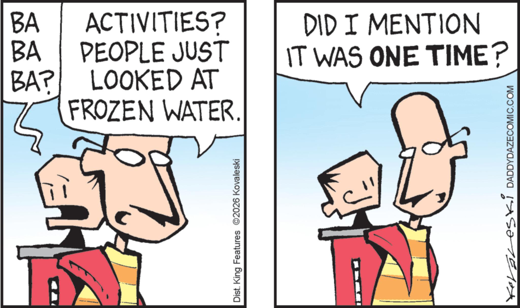 Animation OCR: BA ACTIVITIES? BA PEOPLE JUST DID I MENTION IT WAS ONE TIME? BA? LOOKED AT FROZEN WATER. Dist. King Features 2026 Kovaleski Koraleski DADDYDAZECOMIC.COM BA ACTIVITIES ? BA PEOPLE JUST DID I MENTION IT WAS ONE TIME ? BA ? LOOKED AT FROZEN WATER . Dist . King Features 2026 Kovaleski Koraleski DADDYDAZECOMIC.COM
