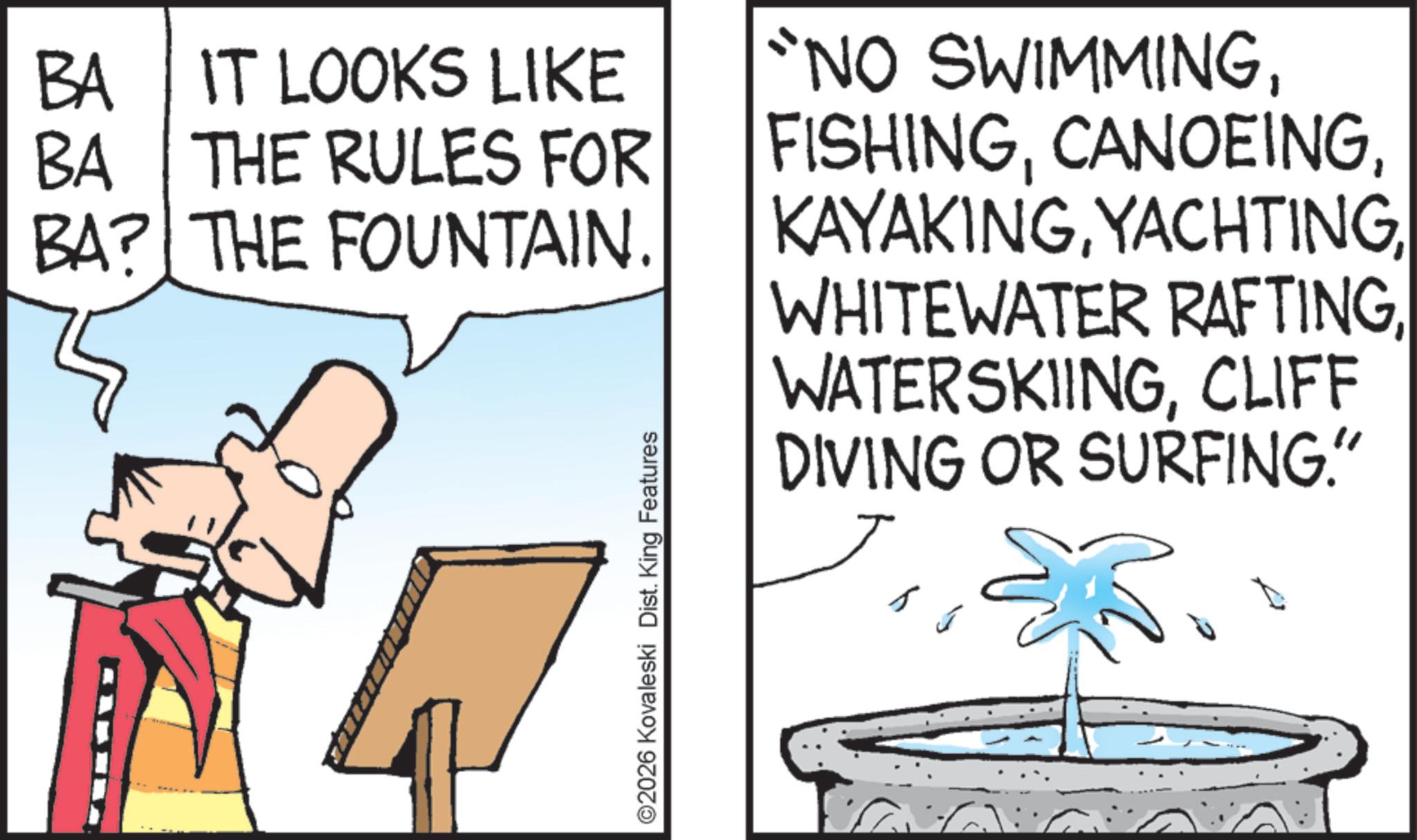 Clip art OCR: BA IT LOOKS LIKE BA THE RULES FOR BA? THE FOUNTAIN. "NO SWIMMING©2026 Kovaleski Dist. King Features WATERSKIINGCLIFF DIVING OR SURFING." BA IT LOOKS LIKE BA THE RULES FOR BA ? THE FOUNTAIN . " NO SWIMMINGWHITEWATER RAFTING© 2026 Kovaleski Dist . King Features WATERSKIINGCLIFF DIVING OR SURFING . "