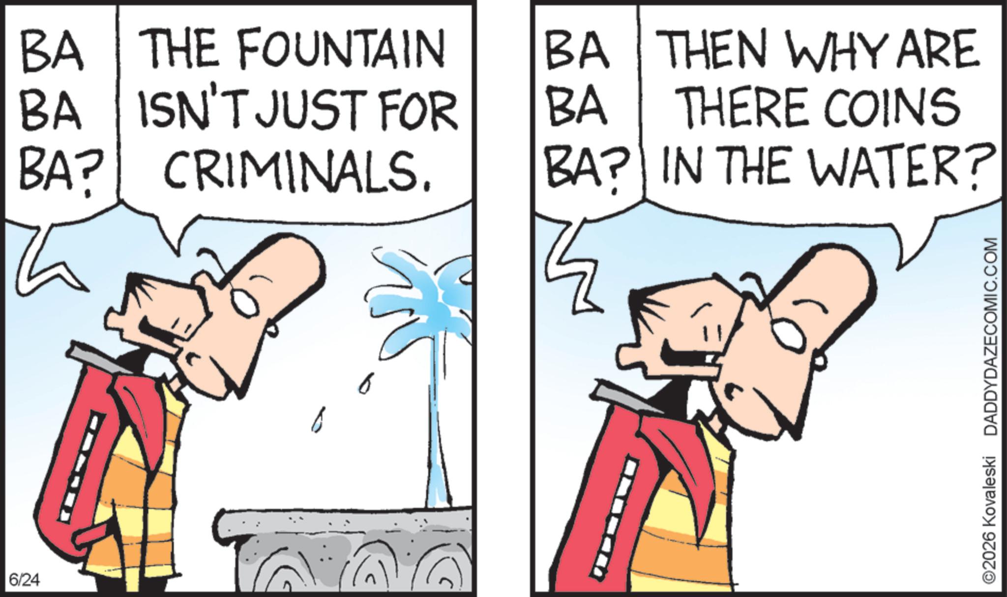 Graphics OCR: 6/24 BA THE FOUNTAIN BA THEN WHY ARE BA ISN'T JUST FOR BA THERE COINS BA? CRIMINALS. BA? IN THE WATER? ©2026 Kovaleski DADDYDAZECOMIC.COM 6/24 BA THE FOUNTAIN BA THEN WHY ARE BA ISN'T JUST FOR BA THERE COINS BA ? CRIMINALS . BA ? IN THE WATER ? © 2026 Kovaleski DADDYDAZECOMIC.COM