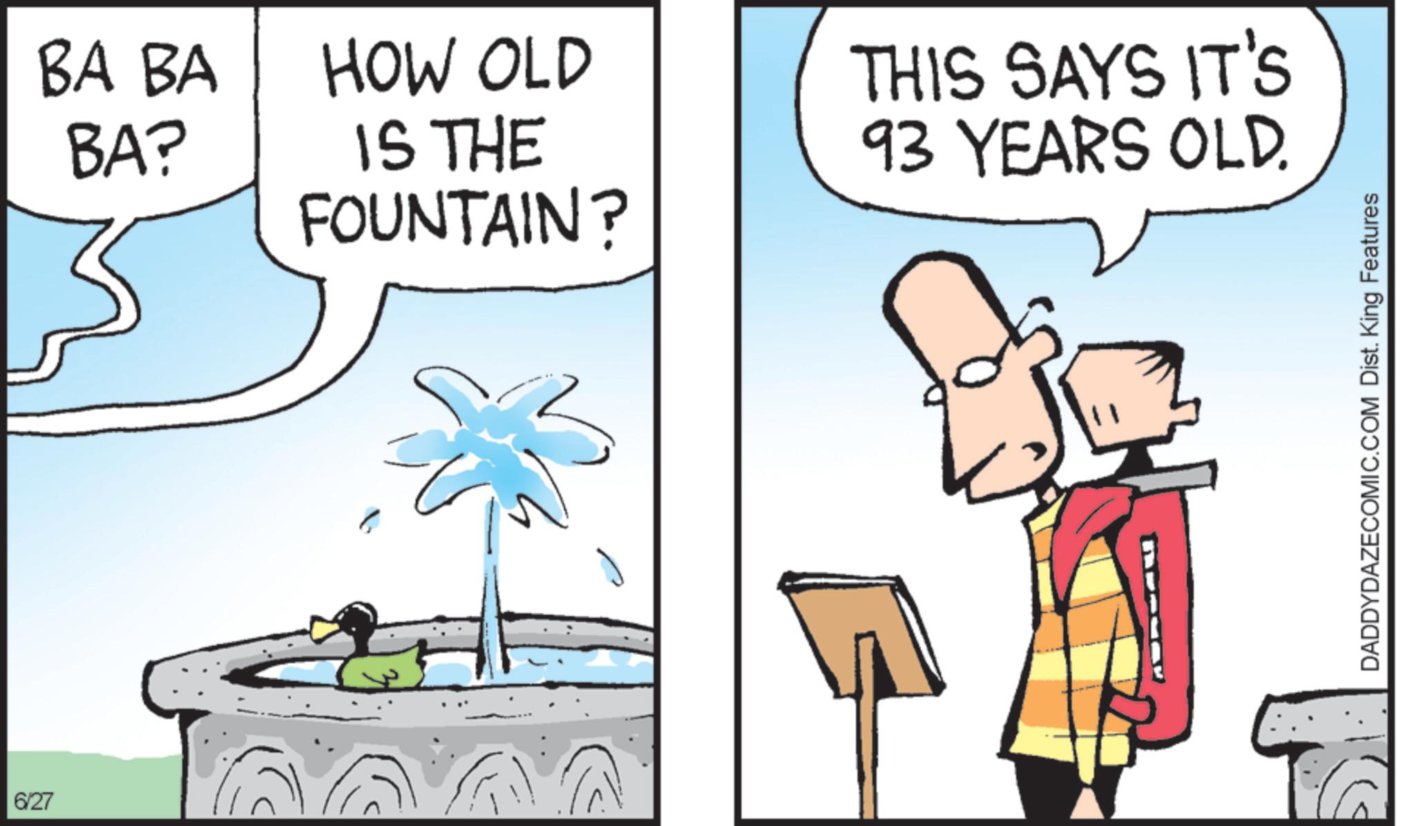 Fiction OCR: 6/27 BA BA BA? HOW OLD IS THE FOUNTAIN? THIS SAYS IT'S 93 YEARS OLD. DADDYDAZECOMIC.COM Dist. King Features 6/27 BA BA BA ? HOW OLD IS THE FOUNTAIN ? THIS SAYS IT'S 93 YEARS OLD . DADDYDAZECOMIC.COM Dist . King Features