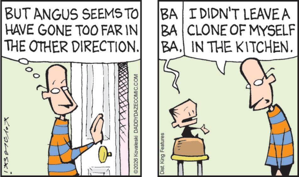 Fictional character OCR: BUT ANGUS SEEMS TO HAVE GONE TOO FAR IN THE OTHER DIRECTION. BA I DIDN'T LEAVE A CLONE OF MYSELF BA BAIN THE KITCHEN. Koraleszi XX/ ©2026 Kovaleski DADDYDAZECOMIC.COM Dist. King Features BUT ANGUS SEEMS TO HAVE GONE TOO FAR IN THE OTHER DIRECTION . BA I DIDN'T LEAVE A CLONE OF MYSELF BA BAIN THE KITCHEN . Koraleszi XX / © 2026 Kovaleski DADDYDAZECOMIC.COM Dist . King Features
