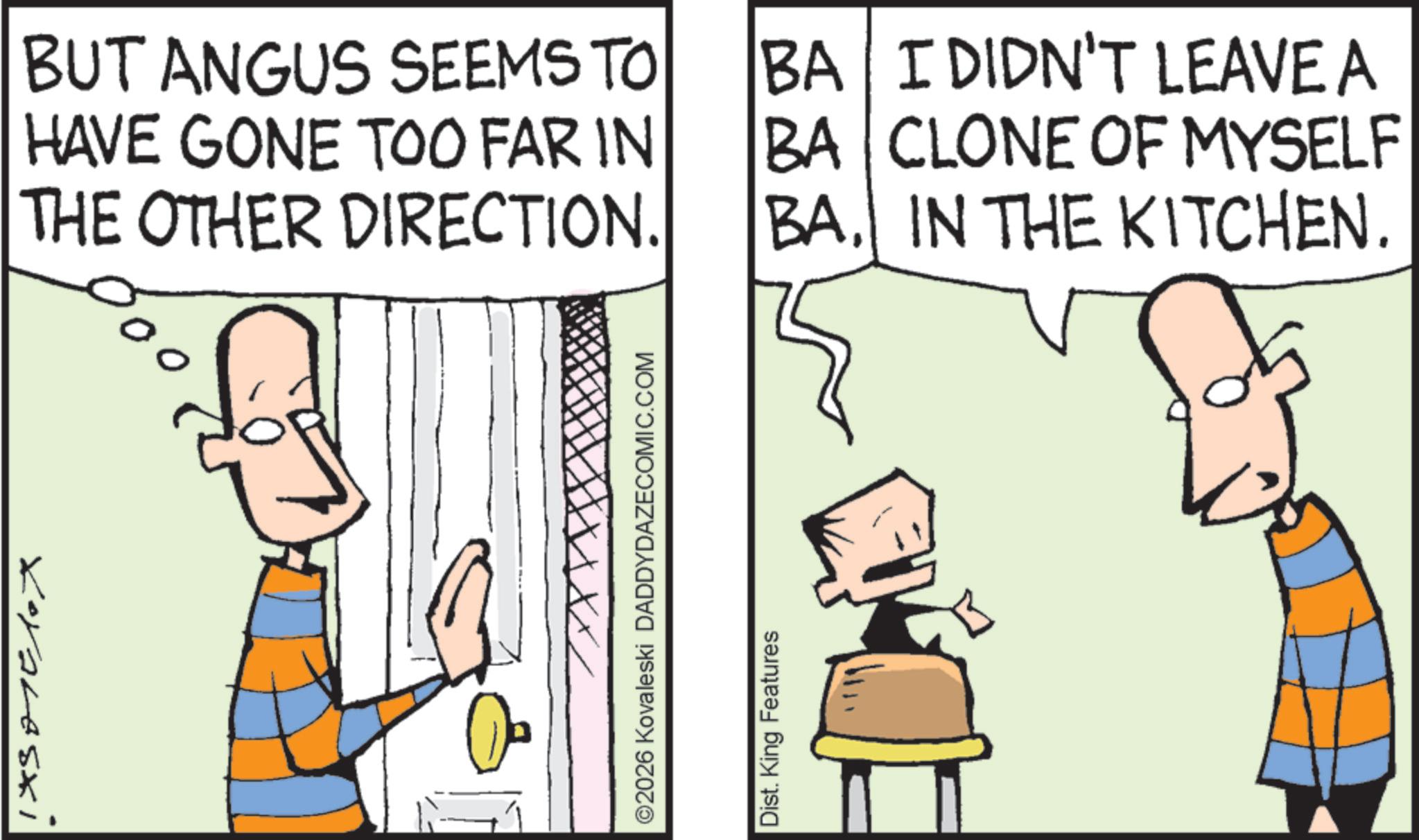 Fictional character OCR: BUT ANGUS SEEMS TO HAVE GONE TOO FAR IN THE OTHER DIRECTION. BA I DIDN'T LEAVE A CLONE OF MYSELF BA BAIN THE KITCHEN. Koraleszi XX/ ©2026 Kovaleski DADDYDAZECOMIC.COM Dist. King Features BUT ANGUS SEEMS TO HAVE GONE TOO FAR IN THE OTHER DIRECTION . BA I DIDN'T LEAVE A CLONE OF MYSELF BA BAIN THE KITCHEN . Koraleszi XX / © 2026 Kovaleski DADDYDAZECOMIC.COM Dist . King Features