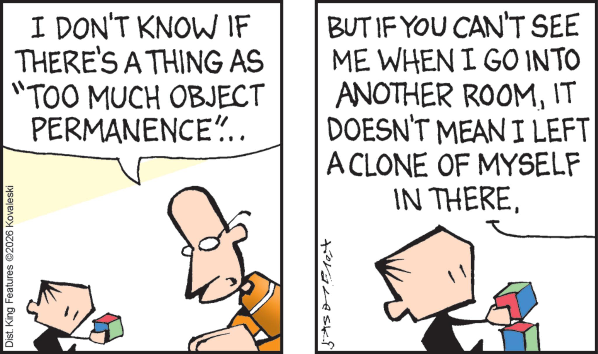 Fiction OCR: Dist. King Features 2026 Kovaleski I DON'T KNOW IF THERE'S A THING AS "TOO MUCH OBJECT PERMANENCE".. BUT IF YOU CAN'T SEE ME WHEN I GO INTO ANOTHER ROOMIT DOESN'T MEAN I LEFT A CLONE OF MYSELF IN THEREDist . King Features 2026 Kovaleski I DON'T KNOW IF THERE'S A THING AS " TOO MUCH OBJECT PERMANENCE " .. BUT IF YOU CAN'T SEE ME WHEN I GO INTO ANOTHER ROOMIT DOESN'T MEAN I LEFT A CLONE OF MYSELF IN THERE