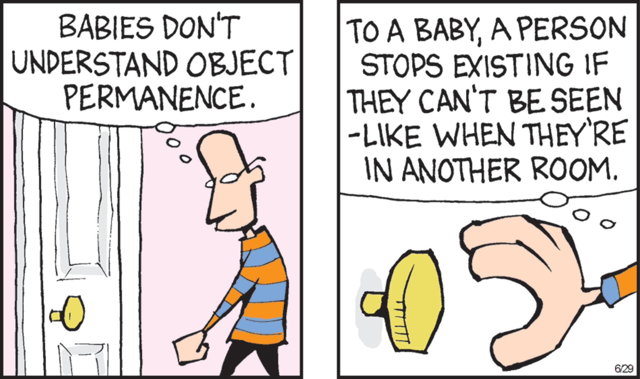 Fiction OCR: BABIES DON'T UNDERSTAND OBJECT PERMANENCE. TO A BABYA PERSON STOPS EXISTING IF THEY CAN'T BE SEEN -LIKE WHEN THEY'RE IN ANOTHER ROOM. 6/29 BABIES DON'T UNDERSTAND OBJECT PERMANENCE . TO A BABYA PERSON STOPS EXISTING IF THEY CAN'T BE SEEN -LIKE WHEN THEY'RE IN ANOTHER ROOM . 6/29
