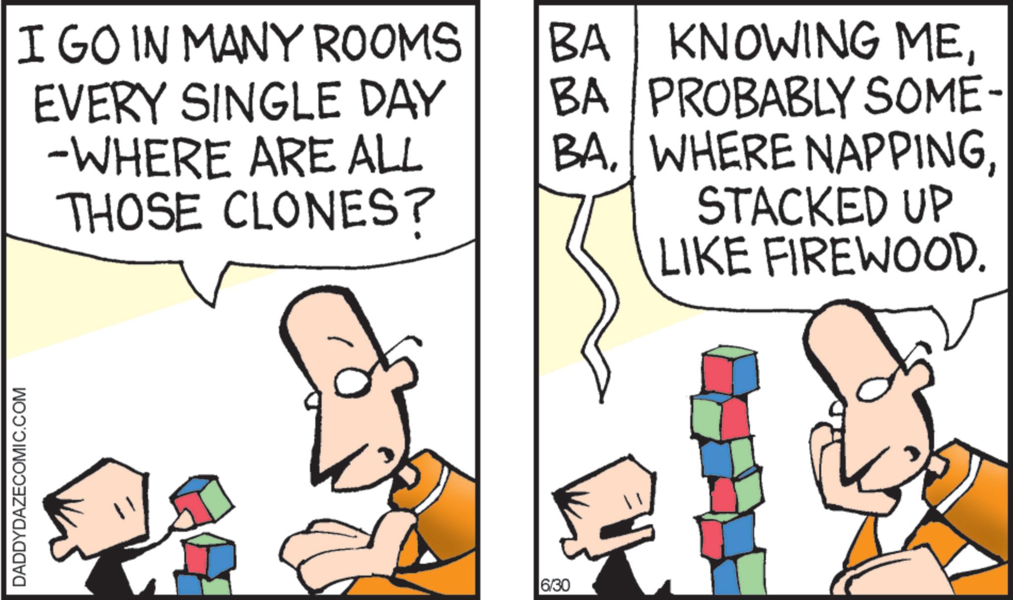 Fictional character OCR: DADDYDAZECOMIC.COM I GO IN MANY ROOMS EVERY SINGLE DAY -WHERE ARE ALL THOSE CLONES? BA BA KNOWING MEPROBABLY SOME- BASTACKED UP LIKE FIREWOOD. 6/30 DADDYDAZECOMIC.COM I GO IN MANY ROOMS EVERY SINGLE DAY -WHERE ARE ALL THOSE CLONES ? BA BA KNOWING MEPROBABLY SOME- BAWHERE NAPPINGSTACKED UP LIKE FIREWOOD . 6/30
