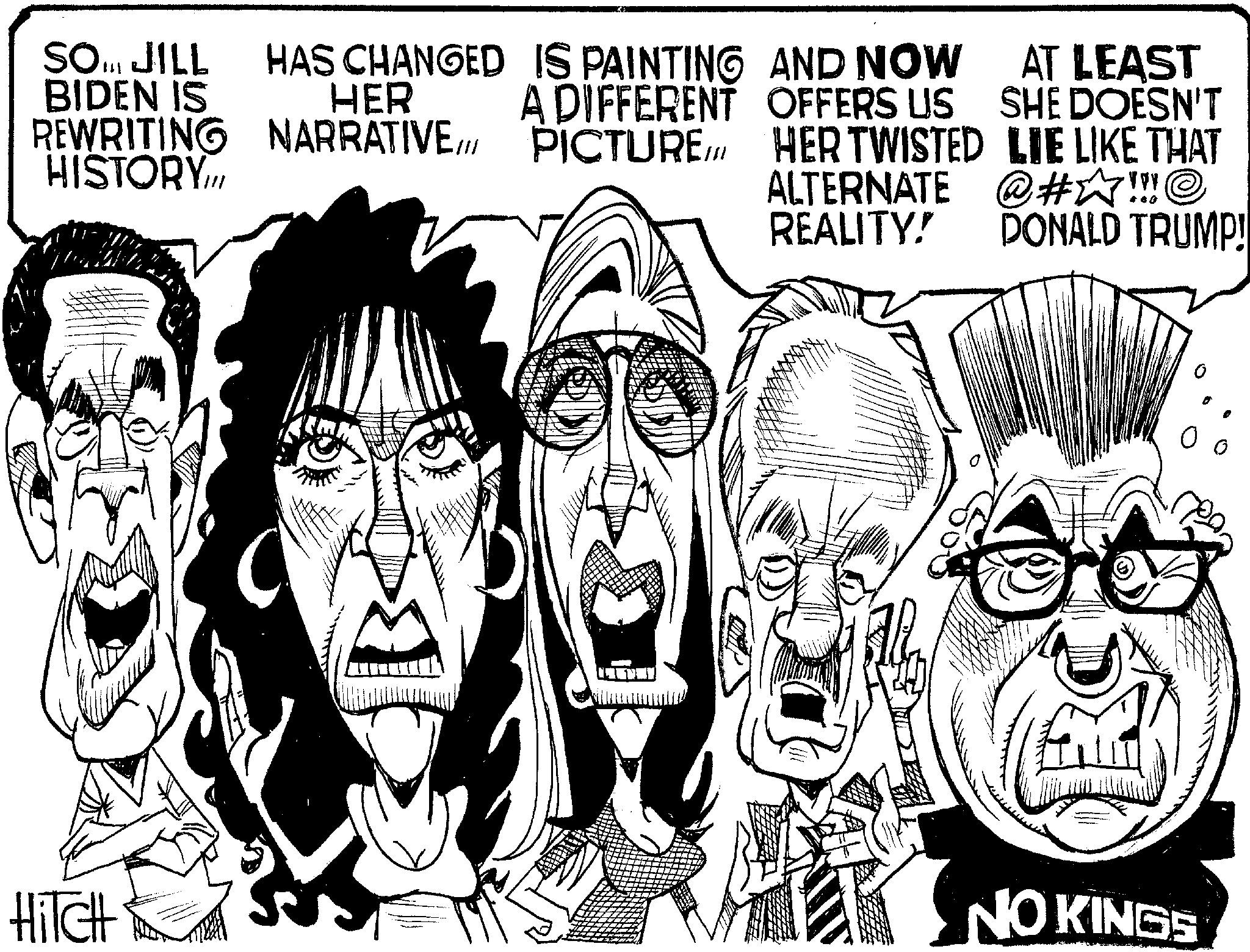 Line art OCR: HAS CHANGED IS PAINTING AND NOW HER A DIFFERENT OFFERS US AT LEAST SHE DOESN'T SO... JILL BIDEN IS REWRITING NARRATIVE/// PICTURE HERTWISTED LIE LIKE THAT HISTORY.III ALTERNATE @#?!!! © REALITY! DONALD TRUMP! NO KINGS HiTCH HAS CHANGED IS PAINTING AND NOW HER A DIFFERENT OFFERS US AT LEAST SHE DOESN'T SO ... JILL BIDEN IS REWRITING NARRATIVE /// PICTURE HERTWISTED LIE LIKE THAT HISTORY.III ALTERNATE @ # ? !!! © REALITY ! DONALD TRUMP ! NO KINGS HiTCH