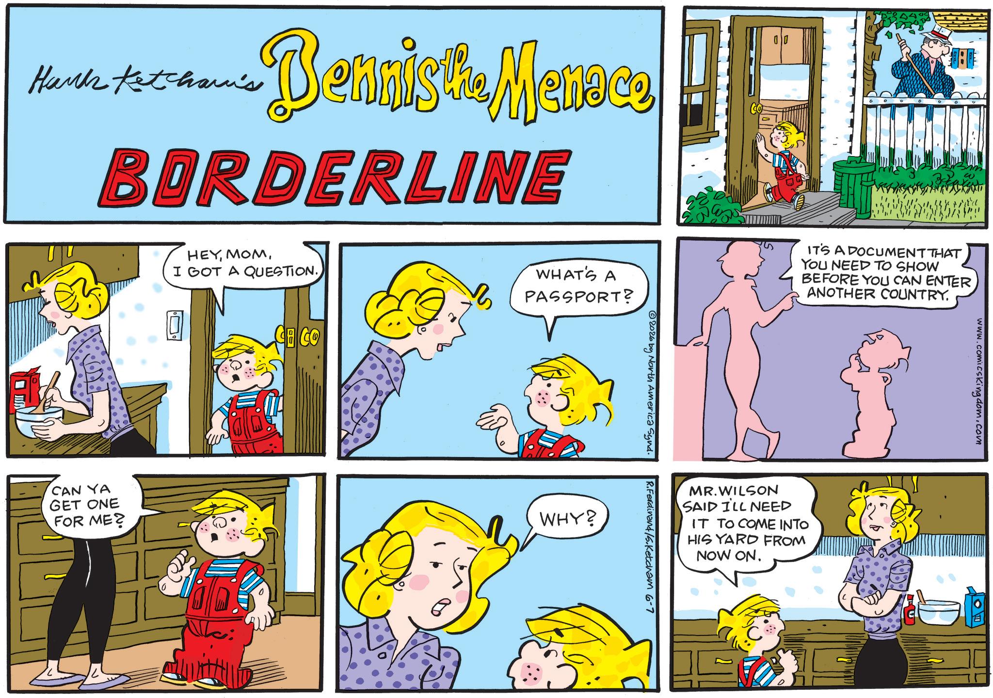 Publication OCR: Hanks Ketcham's Benniste Mennee BORDERLINE HEYI GOT A QUESTION. 7 WHAT'S A PASSPORT? 2026 by North America Synd. R.Ferdinand/5.Ketcham 6-7 CAN YA GET ONE FOR ME? WHY? IT'S A DOCUMENT THAT YOU NEED TO SHOW BEFORE YOU CAN ENTER ANOTHER COUNTRY. MR.WILSON SAID I'LL NEED IT TO COME INTO HIS YARD FROM NOW ON. www.comicskingdom.com Hanks Ketcham's Benniste Mennee BORDERLINE HEYI GOT A QUESTION . 7 WHAT'S A PASSPORT ? 2026 by North America Synd . R.Ferdinand / 5.Ketcham 6-7 CAN YA GET ONE FOR ME ? WHY ? IT'S A DOCUMENT THAT YOU NEED TO SHOW BEFORE YOU CAN ENTER ANOTHER COUNTRY . MR.WILSON SAID I'LL NEED IT TO COME INTO HIS YARD FROM NOW ON . www.comicskingdom.com