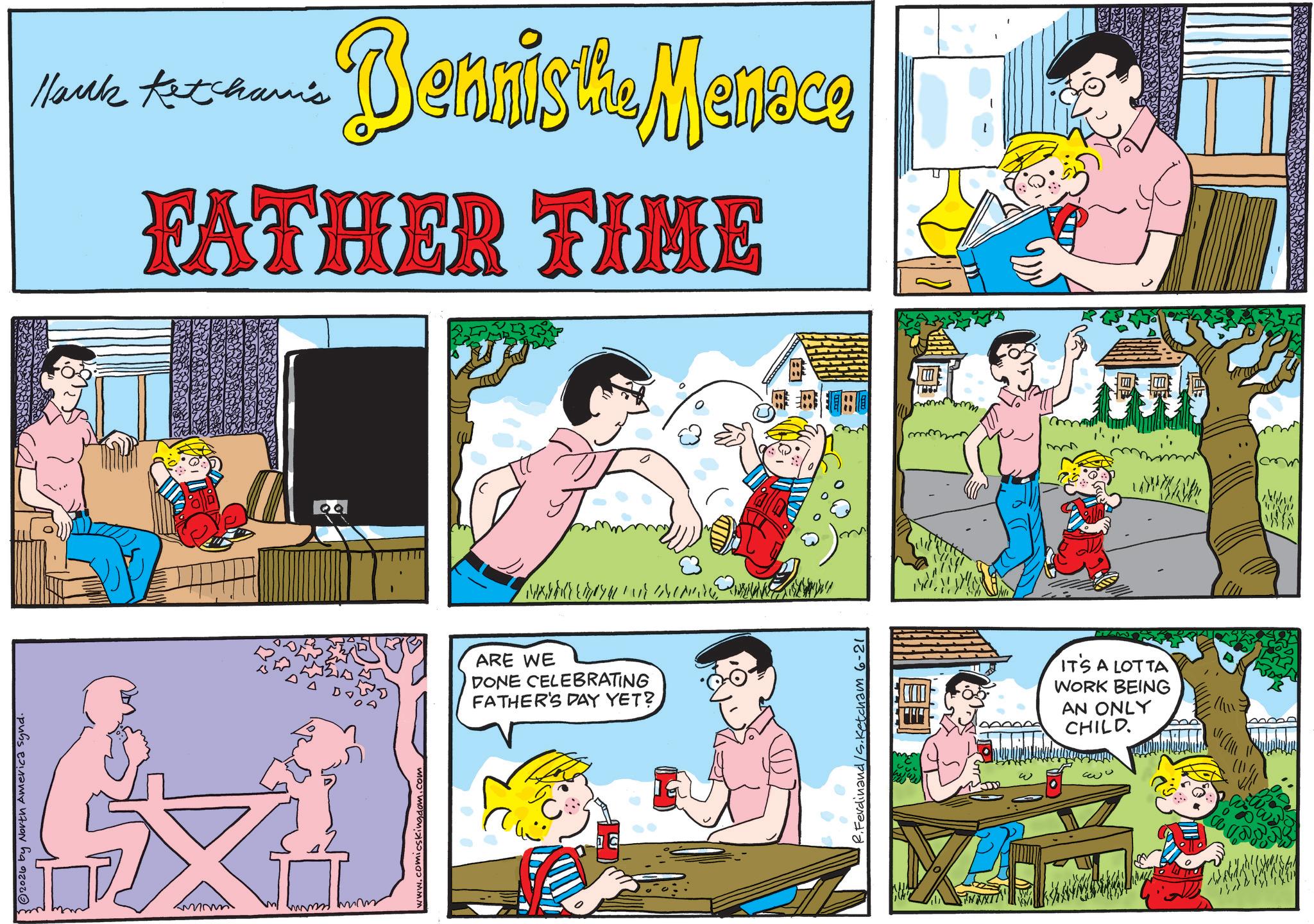 Publication OCR: 3 © 2026 by North America synd. www evving fearm www.comicskingdom.com Hank Ketchami's Dennis the Menace FATHER TIME ARE WE DONE CELEBRATING FATHER'S DAY YET? Ferdinand/S. Ketcham 6-21 ???? IT'S A LOT TA WORK BEING AN ONLY CHILD 3 © 2026 by North America synd . www evving fearm www.comicskingdom.com Hank Ketchami's Dennis the Menace FATHER TIME ARE WE DONE CELEBRATING FATHER'S DAY YET ? Ferdinand / S . Ketcham 6-21 ???? IT'S A LOT TA WORK BEING AN ONLY CHILD