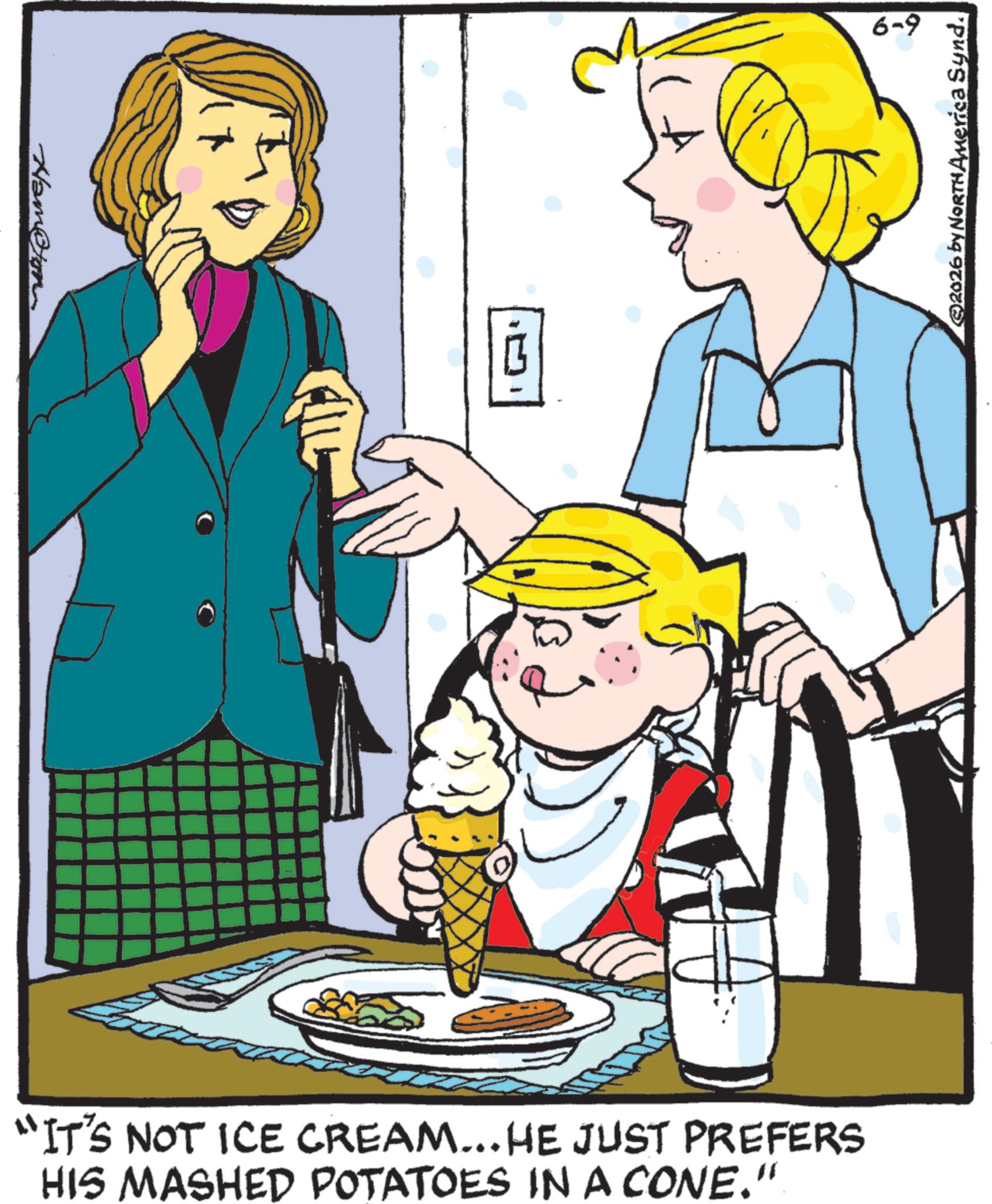 Happiness OCR: Nam@ton "IT'S NOT ICE CREAM... HE JUST PREFERS HIS MASHED POTATOES IN A CONE." 6-9 2026 by NORTH America Synd. Nam @ ton " IT'S NOT ICE CREAM ... HE JUST PREFERS HIS MASHED POTATOES IN A CONE . " 6-9 2026 by NORTH America Synd .