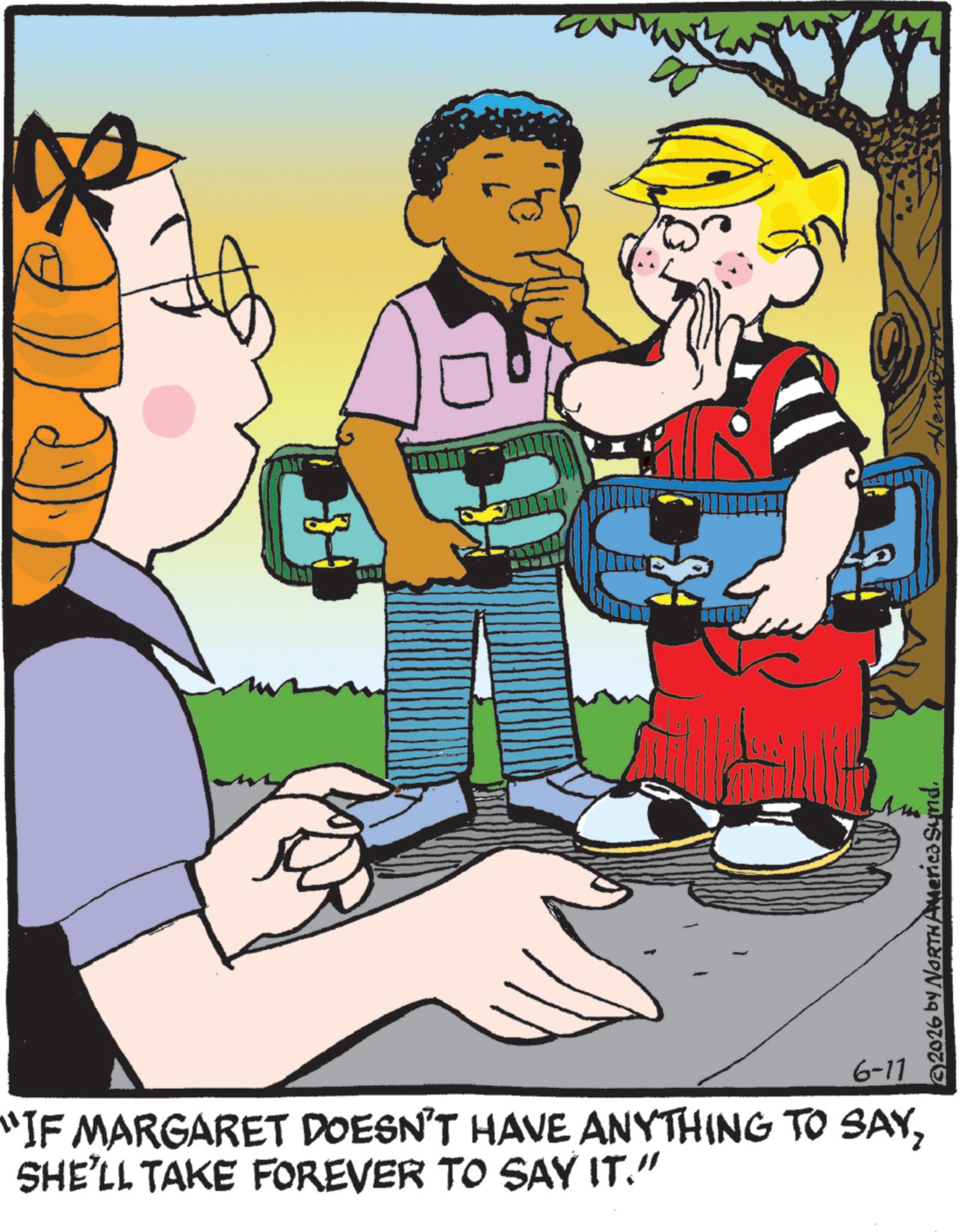 Comics OCR: 1147 6-11 "IF MARGARET DOESN'T HAVE ANYTHING TO SAYSHE'LL TAKE FOREVER TO SAY IT." 2026 by NORTH America Synd. Sitemap 1147 6-11 " IF MARGARET DOESN'T HAVE ANYTHING TO SAYSHE'LL TAKE FOREVER TO SAY IT . " 2026 by NORTH America Synd . Sitemap