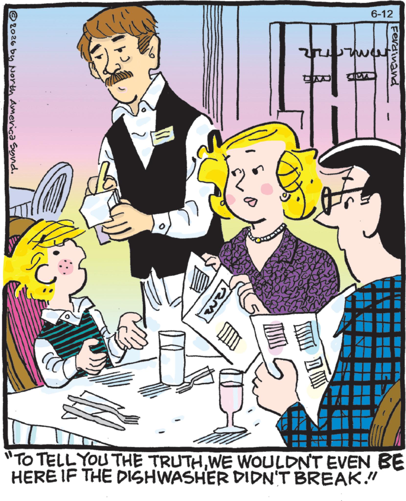 Animated cartoon OCR: 6-12 © 2026 by North America Synd. Ferdinand AND DW "TO TELL YOU THE TRUTHWE WOULDN'T EVEN BE HERE IF THE DISHWASHER DIDN'T BREAK." 6-12 © 2026 by North America Synd . Ferdinand AND DW " TO TELL YOU THE TRUTHWE WOULDN'T EVEN BE HERE IF THE DISHWASHER DIDN'T BREAK . "