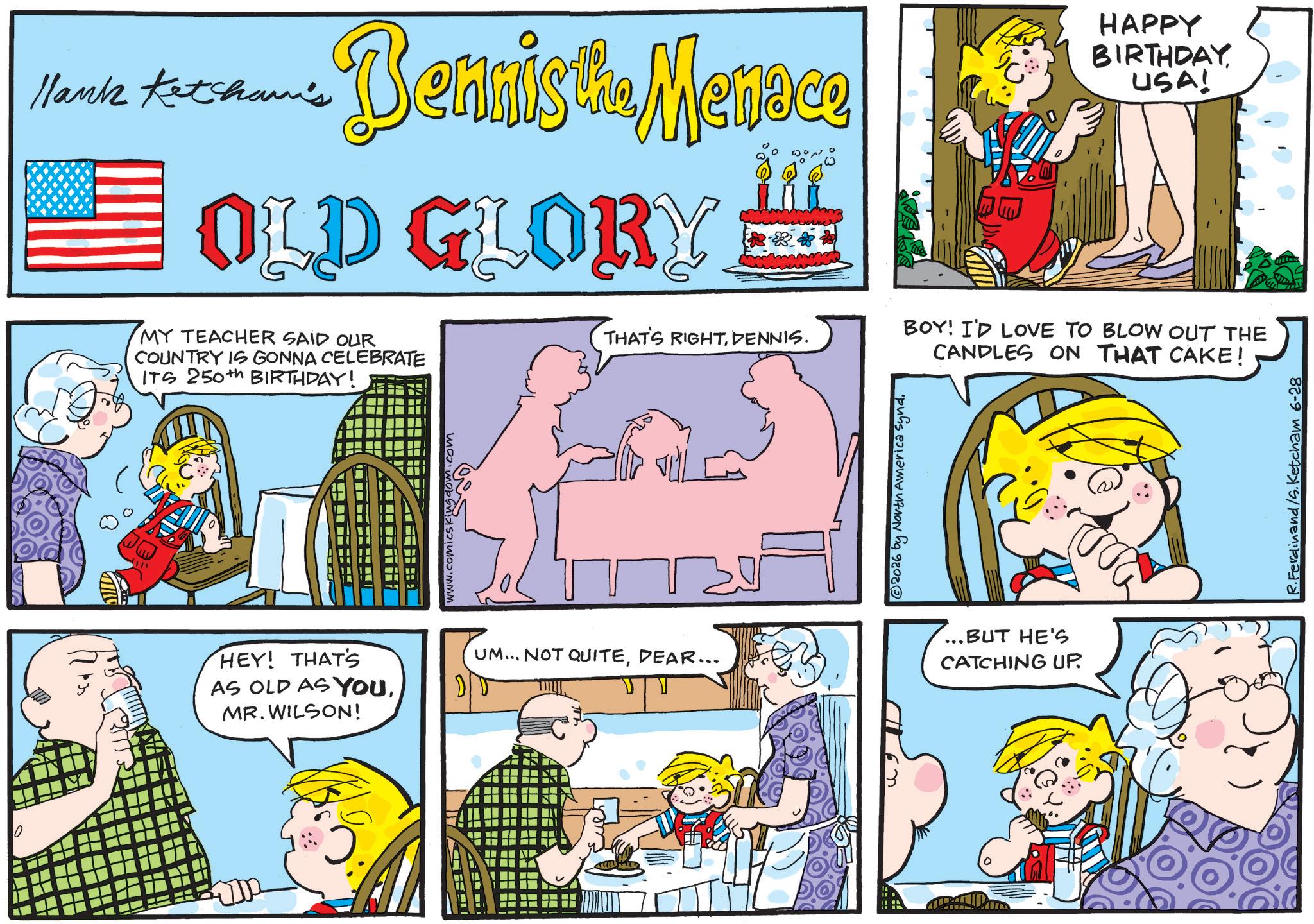 Pleased OCR: Hank Ketcham's Dennis the Menace OLD GLORY HAPPY BIRTHDAYUSA! ?? __ MY TEACHER SAID OUR COUNTRY IS GONNA CELEBRATE ITS 250th BIRTHDAY! HEY! THAT'S AS OLD AS YOUMR. WILSON! ???? THAT'S RIGHTDENNIS. UM... NOT QUITEDEAR... 2026 by North America SyndBOY! I'D LOVE TO BLOW OUT THE CANDLES ON THAT CAKE! ...BUT HE'S CATCHING UP. R.Ferdinand/S.Ketcham 6-28 Hank Ketcham's Dennis the Menace OLD GLORY HAPPY BIRTHDAYUSA ! ?? __ MY TEACHER SAID OUR COUNTRY IS GONNA CELEBRATE ITS 250th BIRTHDAY ! HEY ! THAT'S AS OLD AS YOUMR . WILSON ! ???? THAT'S RIGHTDENNIS . UM ... NOT QUITEDEAR ... 2026 by North America SyndBOY ! I'D LOVE TO BLOW OUT THE CANDLES ON THAT CAKE ! ... BUT HE'S CATCHING UP . R.Ferdinand / S.Ketcham 6-28
