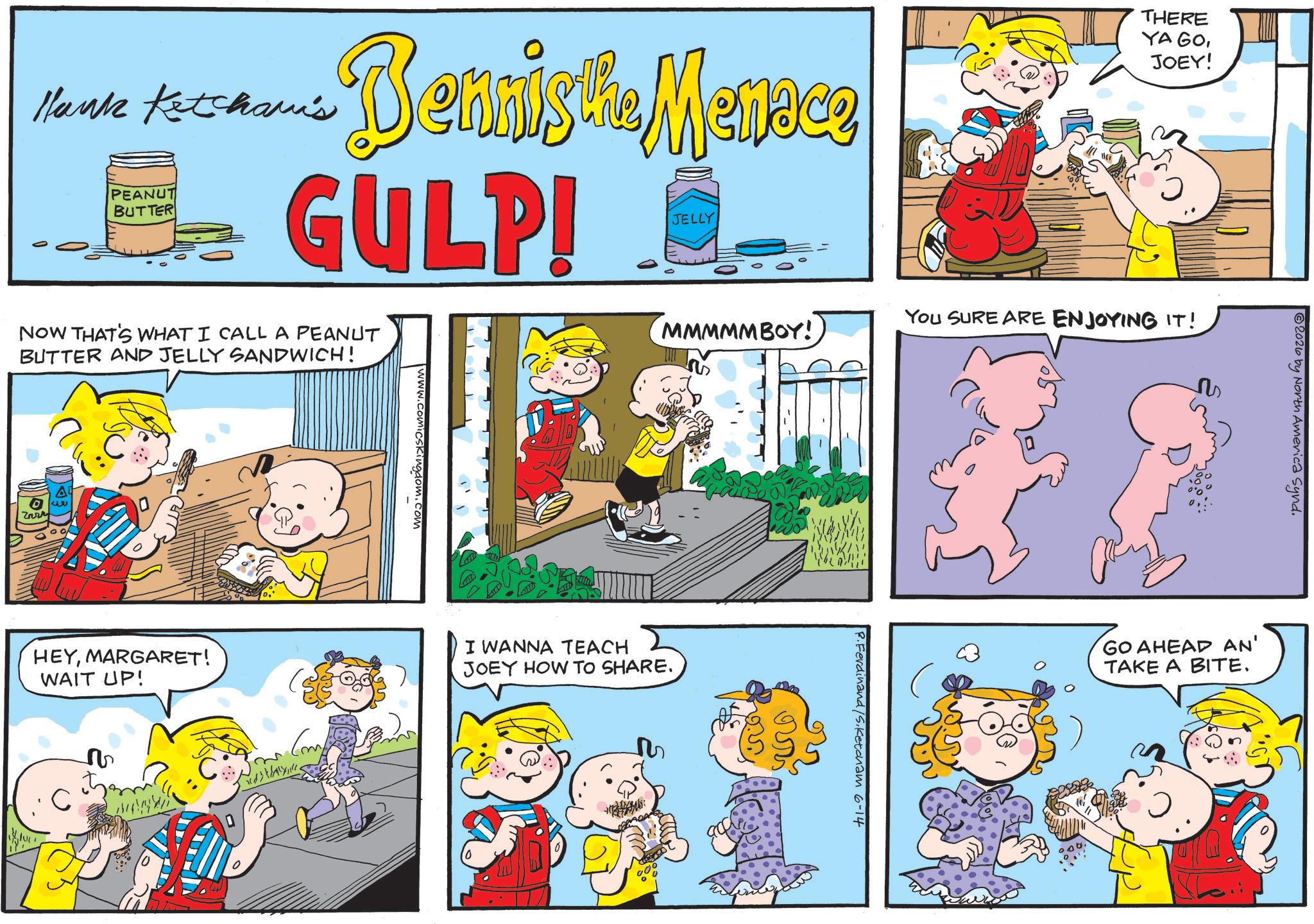 Conversation OCR: Hank Ketcham's PEANUT BUTTER Bennis the Menace GULP! JELLY THERE YA GOJOEY! NOW THAT'S WHAT I CALL A PEANUT BUTTER AND JELLY SANDWICH! Zary 52 HEYMARGARET! WAIT UP! C 1. comicskingdom.com Comp MMMMMBOY!I WANNA TEACH JOEY HOW TO SHARE. 000 You SURE ARE ENJOYING IT! ???? S R.Ferdinand /S.Ketcham 6-14 2026 by North America Synd. GO AHEAD AN' TAKE A BITE. Hank Ketcham's PEANUT BUTTER Bennis the Menace GULP ! JELLY THERE YA GOJOEY ! NOW THAT'S WHAT I CALL A PEANUT BUTTER AND JELLY SANDWICH ! Zary 52 HEYMARGARET ! WAIT UP ! C 1. comicskingdom.com Comp MMMMMBOY !I WANNA TEACH JOEY HOW TO SHARE . 000 You SURE ARE ENJOYING IT ! ???? S R.Ferdinand /S.Ketcham 6-14 2026 by North America Synd . GO AHEAD AN ' TAKE A BITE .